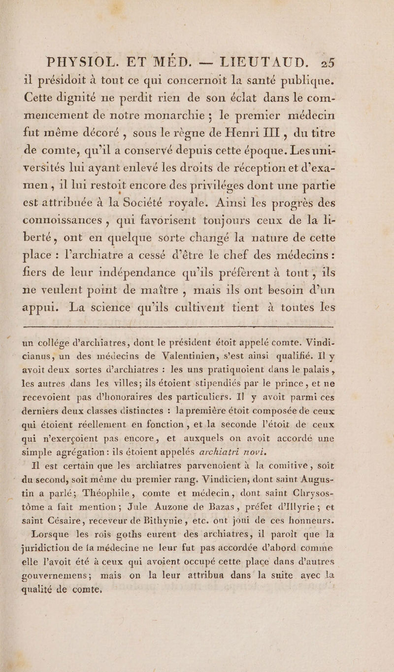 il présidoit à tout ce qui concernoit la santé publique. Cette dignité ne perdit rien de son éclat dans le com- mencement de notre monarchie; le premier médecin fut même décoré , sous le règne de Henri IIT, du titre de comte, qu'il a conservé depuis cette époque. Lesuni- versités lui ayant enlevé les droits de réception et d’exa- men, 1l lui restoit encore des priviléges dont une partie est attribuée à la Société royale. Ainsi les progrès des connoissances , qui favorisent toujours ceux de la li- berté, ont en quelque sorte changé la nature de cette place : l’archiatre a cessé d’être le chef des médecins : fiers de leur indépendance qu'ils préfèrent à tont , ils ne veulent point de maître , maus ils ont besoin d’un appui. La science qu'ils cultivent tient à toutes les un collége d’archiatres, dont le président étoit appelé comte. Vindi. cianus, un des médecins de Valentinien, s’est ainsi qualifié. Il y avoit deux sortes d’archiatres : les uns pratiquoient dans le palais, les autres dans les villes; ils étoient stipendiés par le prince,et ne recevoient pas d'honoraires des particuliers. Il] y avoit parmi ces derniers deux classes distinctes : la première étoit composée de ceux qui étoient réellement en fonction , et la seconde l’étoit de ceux qui n’exerçoient pas encore, et auxquels on avoit accordé une simple agrégation: ils étoient appelés archiatri novi. Il est certain que les archiatres parvenoient à la comitive, soit ‘ du second, soit même du premier rang. Vindicien, dont saint Augus- tin a parlé; Théophile, comte et médecin, dont saint Chrysos- tôme a fait mention; Jule Auzone de Bazas, préfet d’Illyrie ; et saint Césaire, receveur de Bithynie, etc. ont joui de ces honneurs. Lorsque les rois goths eurent des archiatres, il paroit que la juridiction de {a médecine ne leur fut pas accordée d’abord comme elle l’avoit été à ceux qui avoient occupé cette place dans d’autres gouvernemens; mais On la leur attribua dans la suite avec Va qualité de comte, | |