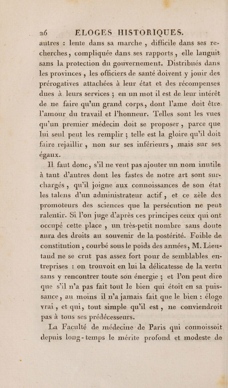 26 ELOGES HISTORIQUES. autres : lente dans sa marche , difficile dans ses re- cherches, compliquée dans ses rapports, elle languit sans la protection du gouvernement. Distribués dans les provinces , les officiers de santé doivent y jouir des prérogatives attachées à leur état et des récompenses dues à leurs services ; en un mot il est de leur intérêt de ne faire qu’un grand corps, dont l’ame doit être l’amour du travail et l'honneur. Telles sont les vues qu’un prenuer médecin doit se proposer , parce que lui seul peut les remplir ; telle est la gloire qu'il doit faire rejaillir ,; non sur ses inférieurs , mais sur ses égaux. | IL faut donc, s’il ne veut pas ajouter un nom inutile à tant d’autres dont les fastes de notre art sont sur- chargés , qu'il joigne aux connoissances de son état les talens d’un administrateur actif, et ce zèle des promoteurs des sciences que la persécution ne peut ralentir. Si l’on juge d’après ces principes ceux qui ont occupé cette place , un très-petit nombre sans doute aura des droits au souvemr de la postérité. Foible de constitution , courbé sous Le poids des années, M. Lieu- taud ne se crut pas assez fort pour de semblables en- treprises : on trouvoit en lui la délicatesse de la vertu sans y rencontrer toute son énergie ; et l’on peut dire que s’il n’a pas fait tout le bien qui étoit en sa puis- sance, au moins il n’a jamais fait que le bien : éloge vrai, et qui, tout simple qu'il est, ne conviendroit pas à tous ses prédécesseurs. La Faculté de médecine de Paris qui connoissoit depuis long -temps le mérite profond et modeste de