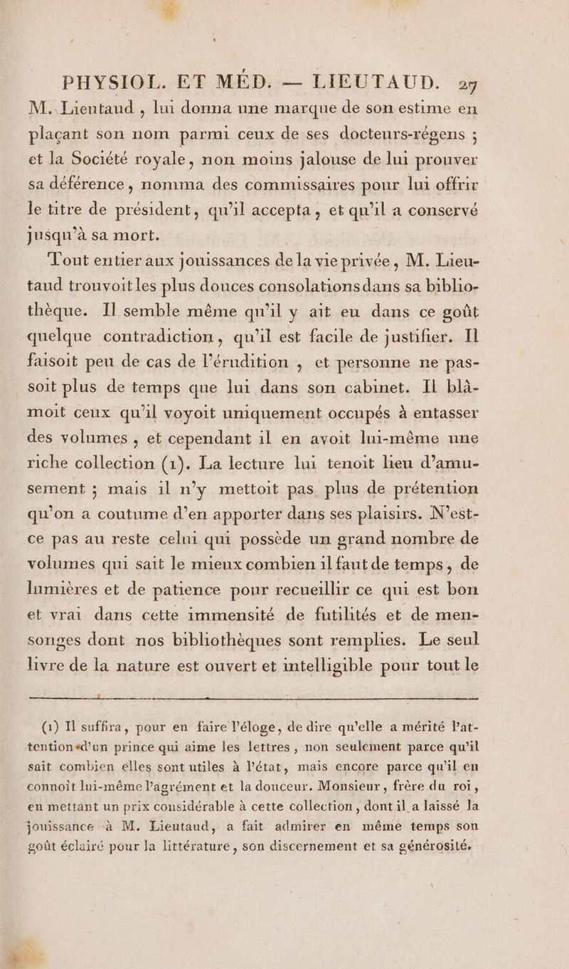 M. Lientaud , lui donna une marque de son estime en plaçant son nom parmi ceux de ses docteurs-régens ; et la Société royale, non moins jalouse de lui prouver sa déférence , nomma des commissaires pour lui offrir le titre de président, qu'il accepta, et qu'il a conservé jusqu'à sa mort. Tout entier aux jouissances de la vie privée, M. Lieu- taud trouvoit les plus douces consolations dans sa biblio- thèque. Il semble même qu'il y ait eu dans ce goût quelque contradiction, qu'il est facile de justifier. Il faisoit peu de cas de l’érudition , et personne ne pas- soit plus de temps que lui dans son cabinet. IL blà- moit ceux qu’il voyoit uniquement occupés à entasser des volumes , et cependant il en avoit lui-même une riche collection (1). La lecture lui tenoit lieu d’amu- sement ; mais 1l n’y mettoit pas plus de prétention qu’on a coutume d’en apporter dans ses plaisirs. N’est- ce pas au reste celui qui possède un grand nombre de volumes qui sait le mieux combien il faut de temps, de lumières et de patience pour recueillir ce qui est bon et vrai dans cette immensité de futilités et de men- songes dont nos bibliothèques sont remplies. Le seul livre de la nature est ouvert et intelligible pour tout le CE (1) I suffira, pour en faire l'éloge, de dire qu’elle a mérité l’at- tention+d’un prince qui aime les lettres, non seulement parce qu’il sait combien elles sont utiles à l’état, mais encore parce qu’il en connoit lui-même l'agrément et la douceur. Monsieur , frère du roi, en mettant un prix considérable à cette collection, dont il a laissé la jouissance à M. Lieutaud, a fait admirer en même temps son goût éclairé pour la littérature, son discernement et sa générosité. ”T