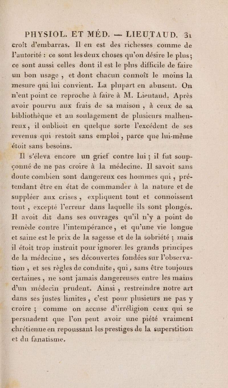 croît d’embarras. Il en est des richesses comme de Pautorité : ce sont Les deux choses qu’on désire le plus; ce sont aussi celles dont il est le plus difficile de faire un bon usage , et dont chacun connoît le moins la mesure qui lui convient. La plupart en abusent. On n'eut point ce reproche à faire à M. Lieutaud, Après avoir pourvu aux frais de sa maison , à ceux de sa bibliothèque et au soulagement de plusieurs malheu. reux, 1l oublioit en quelque sorte l’excédent de ses revenus qui restoit sans emploi, parce que lui-même étoit sans besoins. Il s’éleva encore un grief contre lui ; 1l fut soup- çonné de ne pas croire à la médecine. Il savoit sans doute combien sont dangereux ces hommes qui, pré- tendant être en état de commander à la nature et de suppléer aux crises, expliquent tout et connoissent tout , excepté l'erreur dans laquelle ils sont plongés. H avoit dit dans ses ouvrages qu'il n’ÿ a point de remède contre l’intempérance, et qu’une vie longue et saine est le prix de la sagesse et de la sobriété ; mais il étoit trop instruit pour ignorer. les grands principes de la médecine , ses découvertes fondées sur Pobserva- tion , et ses règles de conduite, qui, sans être toujours certaines , ne sont jamais dangereuses entre les mains d’un médecin prudent. Aïnsi , restreindre notre art dans ses justes limites , c’est pour plusieurs ne pas y croire ; comme on accuse d'irréligion ceux qui se persuadent que l’on peut avoir nne piété vraiment chrétienne en repoussant les prestiges de la superstition et du fanatisme.