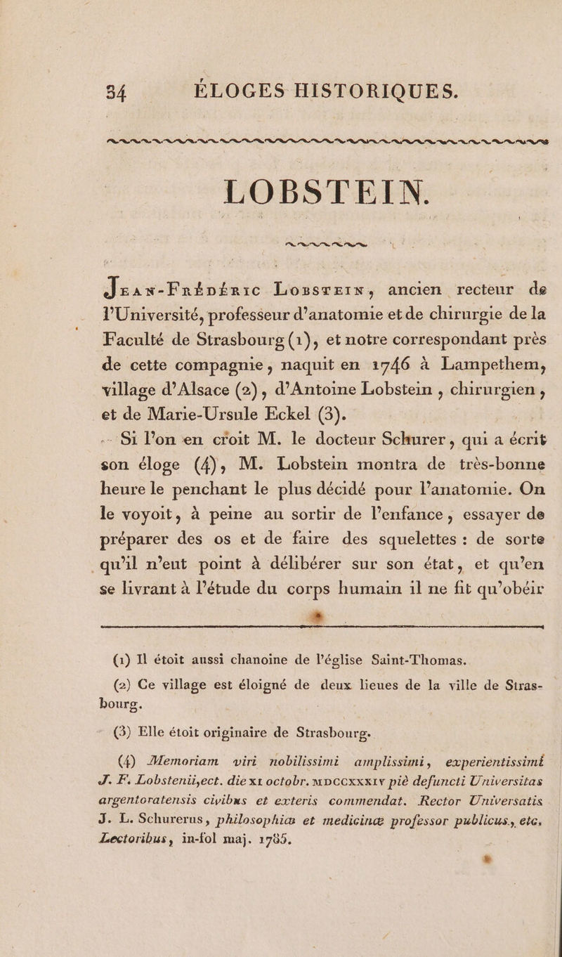 PR ns nt ns ns LR Rs Sos Rs os le PS LS ot os SR er RSS Es Lo on Ps RS RS RSS LOBSTEIN. Jrax-Frépéaic Lozsrerx, ancien recteur de V'Université, professeur d'anatomie etde chirurgie de la Faculté de Strasbourg (1), et notre correspondant près de cette compagnie, naquit en 1746 à Lampethem, village d'Alsace (2), d'Antoine Lobstein , chirurgien j et de Marie-Ursule Eckel (3). | -- Si l’on en croit M. le docteur Schurer , qui a écrit son éloge (4), M. Lobstein montra de très-bonne heure le penchant le plus décidé pour anatomie. On le voyoit, à peine au sortir de l’enfance , essayer de préparer des os et de faire des squelettes : de sorte qu’il n'eut point à délibérer sur son état, et qu’en se livrant à l’étude du corps humain il ne fit qu’obéir nd (1) Il étoit aussi chanoine de l’église Saint-Thomas. (2) Ce village est éloigné de deux lieues de la ville de Siras- bourg. (3) Elle étoit originaire de Strasbourg. (4) Memoriam viri nobilissimi amplissimi, experientissimÈ J. F, Lobstenii,ect. die xt octobr. mpcexxxiv piè defuncti Universitas argentoratensis civibs et exteris commendat. Rector Universatis J. L. Schurerus, philosophiæ et medicinæ professor publicus. etc, Lectoribus, in-fol maj. 1785. L)