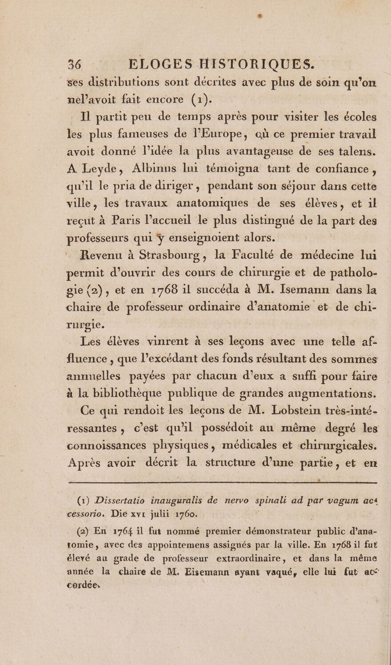 ses distributions sont décrites avec plus de soin qu’on nel’avoit fait encore (1). Il partit peu de temps après pour visiter les écoles les plus fameuses de l’Europe, où ce premier travail avoit donné l’idée la plus avantageuse de ses talens. À Leyde, Albinus lui témoigna tant de confiance, qu'il le pria de diriger, pendant son séjour dans cette ville, les travaux anatomiques de ses élèves, et il reçut à Paris l’accueil le plus distingué de la part des professeurs qui ÿ enseignoient alors. Revenu à Strasbourg, la Faculté de médecine lui permit d'ouvrir des cours de chirurgie et de patholo- gie {2), et en 1768 il succéda à M. Isemann dans la chaire de professeur ordinaire d'anatomie et de chi- rurgie. Les élèves vinrent à ses lecons avec une telle af- fluence , que l’excédant des fonds résultant des sommes annuelles payées par chacun d'eux a suffi pour faire à la bibliothèque publique de grandes augmentations. Ce qui rendoit les leçons de M. Lobstein très-inté- ressantes , c’est qu'il possédoit au même degré les connoissances physiques, médicales et chirurgicales. Après avoir décrit la structure d’une partie, et en s (1) Dissertatio inauguralis de nervo spinali ad par vagum acs cessorio. Die xvr julii 1760. (2) En 1764 il fut nommé premier démonstrateur public d’ana- tomie, avec des appointemens assignés par la ville. En 1768 il fut élevé au grade de professeur extraordinaire, et dans la même année la chaire de M. Eisemann ayant vaqué, elle lui fut ac cerdée,