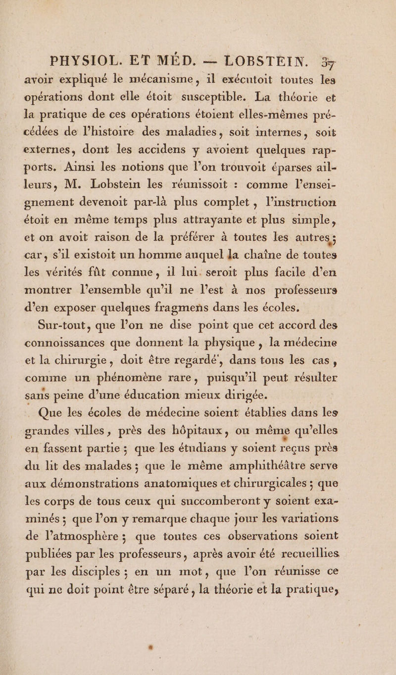 avoir expliqué le mécanisme, il exécutoit toutes les opérations dont elle étoit susceptible. La théorie et la pratique de ces opérations étoient elles-mêmes pré- cédées de l’histoire des maladies, soit internes, soit externes, dont les accidens y avoient quelques rap- ports. Ainsi les notions que l’on trouvoit éparses ail- leurs, M. Lobstein les réumissoit : comme l’ensei- gnement devenoit par-là plus complet, l'instruction étoit en même temps plus attrayante et plus simple, et on avoit raison de la préférer à toutes les autres ; car, s’il existoit un homme auquel la chaîne de toutes les vérités fût connue, 1l lui. seroit plus facile d’en montrer l’ensemble qu'il ne l’est à nos professeurs d’en exposer quelques fragmens dans les écoles, Sur-tout, que l’on ne dise point que cet accord des connoissances que donnent la physique , la médecine et la chirurgie, doit être regardé', dans tous les cas, comme un phénomène rare, puisqu'il peut résulter sans peine d’une éducation mieux dirigée. j Que les écoles de médecine soient établies dans les grandes villes, près des hôpitaux, ou même qu’elles en fassent partie ; que les étudians y soient reçus près du lit des malades ; que le même amphithéâtre serve aux démonstrations anatomiques et chirurgicales ; que les corps de tous ceux qui succomberont y soient exa- minés ; que l’on y remarque chaque jour les variations de l’atmosphère ; que toutes ces observations soient publiées par les professeurs, après avoir été recueillies par les disciples ; en un mot, que l’on réunisse ce qui ne doit point être séparé , la théorie et la pratique;