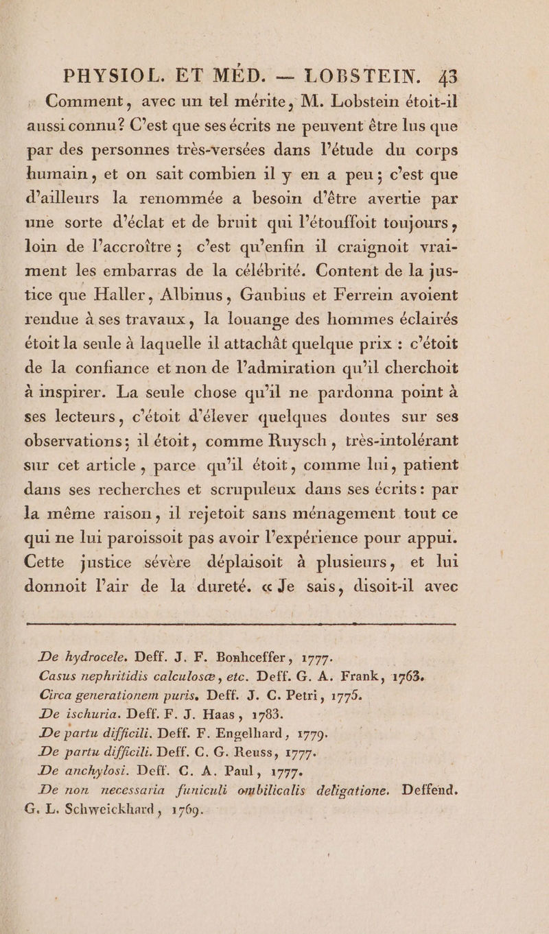 Comment, avec un tel mérite, M. Lobstein étoit-1l aussi connu? C’est que ses écrits ne peuvent être lus que par des personnes très-versées dans l'étude du corps bumain, et on sait combien 1l y en a peu; c’est que d’ailleurs la renommée a besoin d’être avertie par une sorte d'éclat et de bruit qui l’étouffoit toujours, loin de l’accroître ; c’est qu’enfin il craignoit vrai- ment les embarras de la célébrité. Content de la jus- tice que Haller, Albinus, Gaubius et Ferrein avoient rendue à ses travaux, la louange des hommes éclairés étoit la seule à laquelle 1l attachât quelque prix : c’étoit de la confiance et non de l’admiration qu’il cherchoit à inspirer. La seule chose qu'il ne pardonna point à ses lecteurs, c'étoit d'élever quelques doutes sur ses observations; 1l étoit, comme Ruysch, très-intolérant sur cet article, parce qu'il étoit, comme lui, patient dans ses recherches et scrupuleux dans ses écrits: par la même raison, 1l rejetoit sans ménagement tout ce qui ne lui paroissoit pas avoir l’expérience pour appui. Cette justice sévère déplaisoit à plusieurs, et lui donnoit l’air de la dureté. « Je sais, disoit-1l avec De hydrocele. Deff. J. F. Bonhceffer, 1777. | Casus nephritidis calculosæ , etc. Deff. G. À. Frank, 1763, Circa generationem puris, Deff. J. C. Petri, 1775. De ischuria. Deff. F. J. Haas, 1783. De partu diffcili. Deff. F. Engelhard, 1779. De partu difficili. Deff. C. G. Reuss, 1777. De anchylosi. Deff. C. A. Paul, 1777. De non necessaria funiculi ombilicalis deligatione. Deffend. G. L. Schweickhard, 1769.