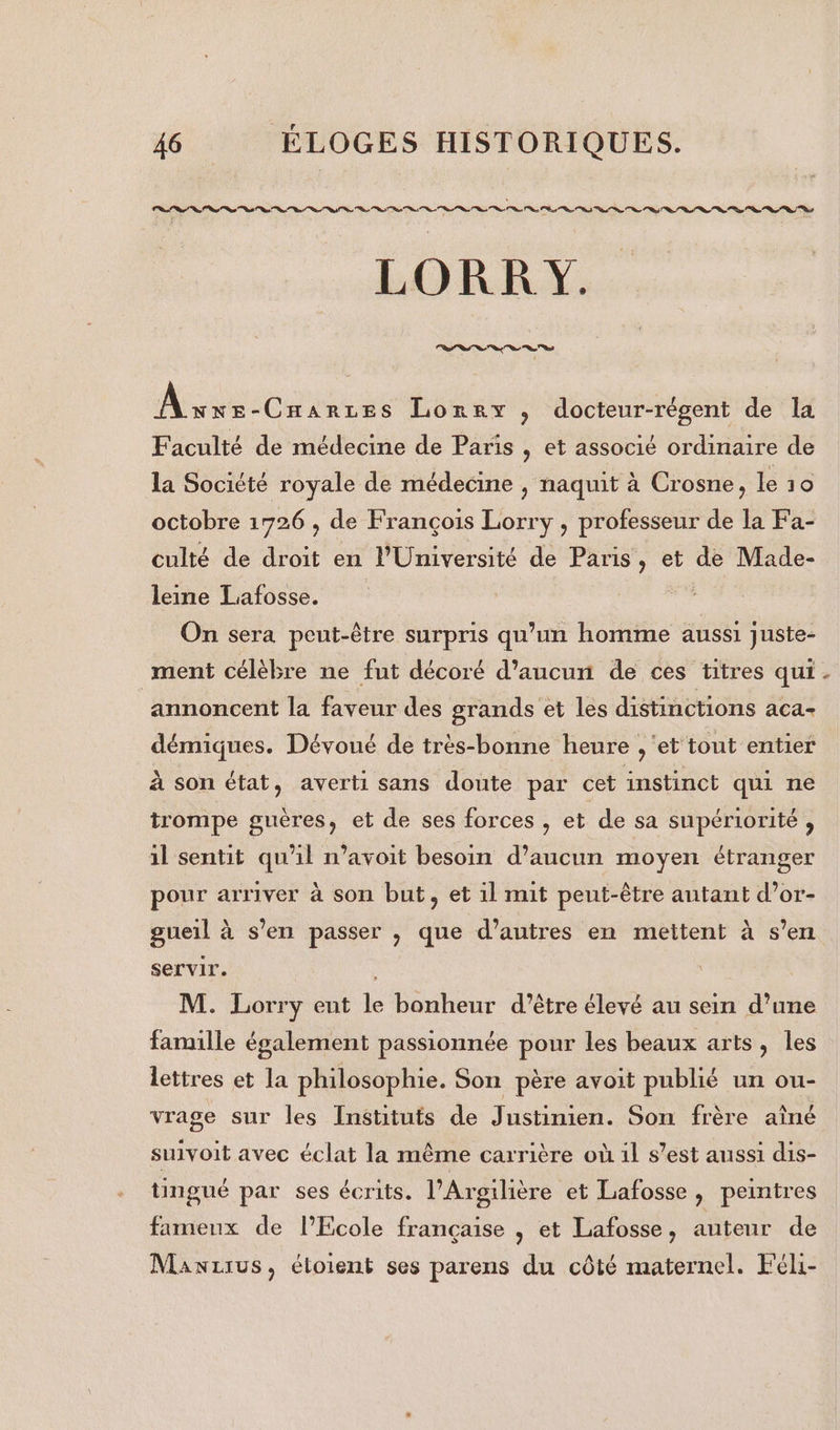 LORRY.. sn “0e “à %s à “à 7 A NOR EE Loreyx , docteur-régent de la Faculté de médecine de Paris , et associé ordinaire de la Société royale de médecine , naquit à Crosne, le 10 octobre 1726 , de François Lorry , professeur de la Fa- culté de droit en l'Université de Paris, et de Made- leine Lafosse. On sera peut-être surpris qu’un homme aussi juste- annoncent la faveur des grands et les distinctions aca- démiques. Dévoué de très-bonne heure , ‘et tout entier à son état, averti sans doute par cet instinct qui ne trompe guères, et de ses forces , et de sa supériorité , il sentit qu'il n’avoit besoin d’aucun moyen étranger pour arriver à son but, et il mit peut-être autant d’or- gueil à s’en passer , que d’autres en mettent à s’en servir. M. Lorry eut le bonheur d’être élevé au sein d’une famille également passionnée pour les beaux arts, les lettres et la philosophie. Son père avoit publié un ou- vrage sur les Instituts de Justinien. Son frère aîné suivoit avec éclat la même carrière où 1l s’est aussi dis- tingué par ses écrits. l’Argilière et Lafosse , peintres fameux de l’École française , et Lafosse, auteur de Manirus, étoient ses parens du côté maternel. Féli- 4