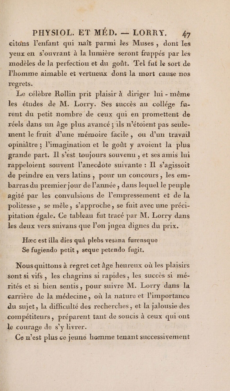 citons l'enfant qui naît parmi les Muses, dont les yeux en s’ouvrant à la Inmière seront frappés par lés modèles de la perfection et du goût. Tel fut le sort de l'homme aimable et vertueux dont la mort cause nos regrets. | Le célèbre Rollin prit plaisir à diriger lui - même les études de M. Lorry. Ses succès au collége fu- rent du petit nombre de ceux qui en promettent de réels dans un âge plus avancé ; ils n’étoient pas seule- ment le fruit d’une mémoire facile, ou d’un travail opimâtre ; l'imagination et le goût y avoient la plus grande part. Il s’est toujours souvenu , et ses amis lui rappeloient souvent l’anecdote suivante : Il s’agissoit de peindre en vers latins, pour un concours , les em- barras du premier jour de l’année , dans lequel le penple agité par les convulsions de l’empressement et de la politesse, se mêle, s'approche, se fuit avec une préci- pitation égale. Ce tableau fut tracé par M. sis dans les deux vers suivans que l’on jugea dignes du prix. Hæc est lle dies quà plebs vesana furensque Se fugiendo petit, seque petendo fugit. Nous quittons à regret cet âge heureux où les plaisirs sont si vifs, les chagrins si rapides, les succès si mé- rités et si bien sentis, pour suivre M. Lorry dans la carrière de la médecine, où la nature et l’importance du sujet, la difficulté des recherches, et la jalousie des compétiteurs, préparent tant de soucis à ceux qui ont le courage de s’y livrer. | Ce n’est plus ce jeune homme tenant successivement