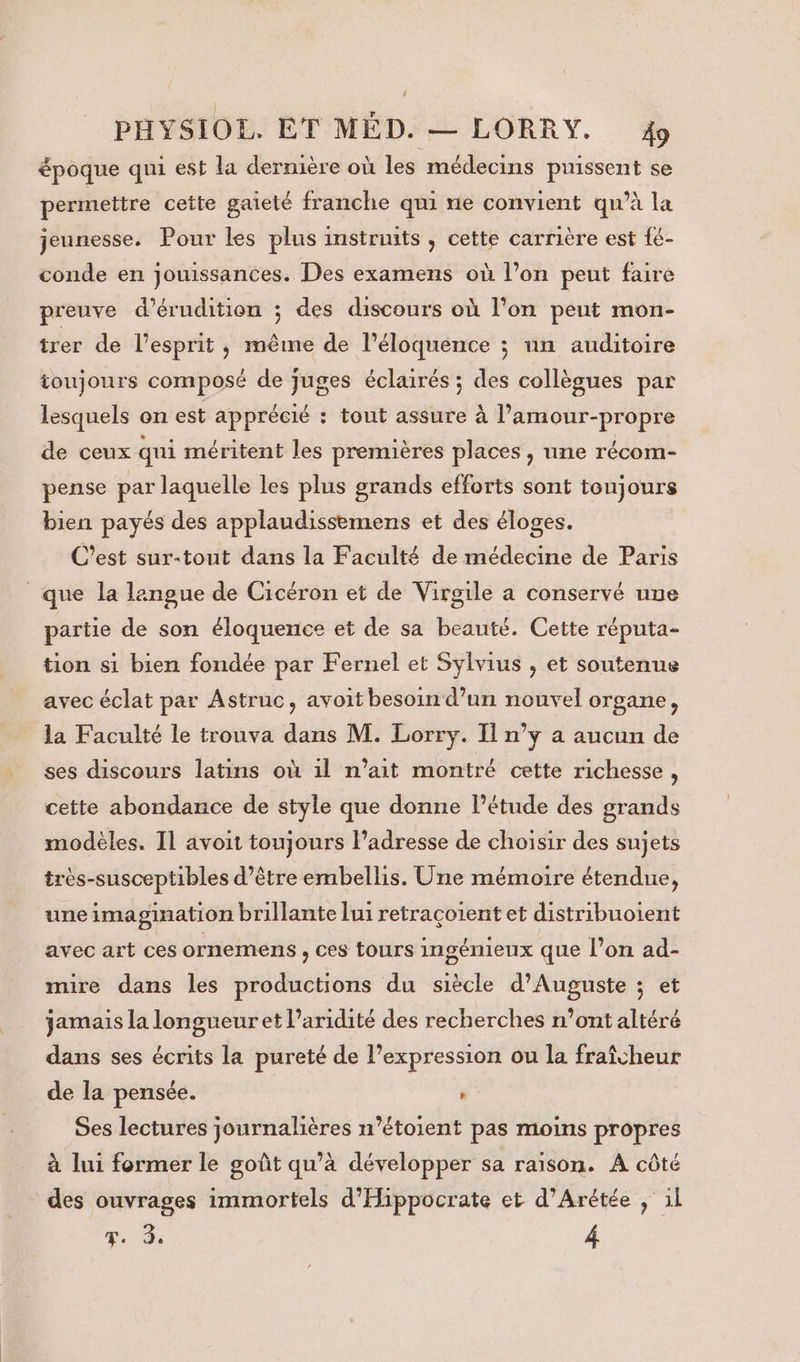 époque qui est la dernière où les médecins puissent se permettre cette gaieté franche qui ne convient qu’à la jeunesse. Pour les plus instruits , cette carrière est fé- conde en jouissances. Des examens où l’on peut faire preuve d’érudition ; des discours où l’on peut mon- trer de l'esprit, même de l’éloquence ; un auditoire toujours composé de juges éclairés ; des collègues par lesquels on est apprécié : tout assure à l’amour-propre de ceux qui méritent les premières places, nne récom- pense par laquelle les plus grands efforts sont toujours bien payés des applaudissemens et des éloges. C'est sur-tout dans la Faculté de médecine de Paris que la langue de Cicéron et de Virgile a conservé uue partie de son éloquence et de sa beauté. Cette réputa- tion si bien fondée par Fernel et Sylvius , et soutenue avec éclat par Astruc, avoit besoin d’un nouvel organe, la Faculté le trouva dans M. Lorry. Il n’y a aucun de ses discours latins où 1l n’ait montré cette richesse, cette abondance de style que donne létude des grands modèles. Il avoit toujours l’adresse de choisir des sujets très-susceptibles d’être embellis. Une mémoire étendue, une imagination brillante lui retraçoient et distribuoient avec art ces ornemens , ces tours ingénieux que l’on ad- mire dans les productions du siècle d'Auguste ; et jamais la longueuret l’aridité des recherches n’ont altéré dans ses écrits la pureté de l’expression ou la fraîcheur de la pensée. ” Ses lectures journalières n’étoient pas moins propres à lui former le goût qu’à développer sa raison. A côté des ouvrages immortels d'Hippocrate et d’Arétée ; il FT. 3. 4