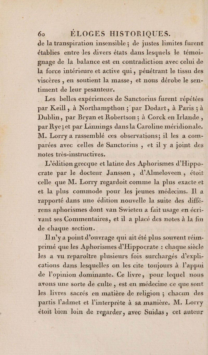 de la transpiration insensible ; de justes limites furent établies entre les divers états dans lesquels le témoi- gnage de la balance est en contradiction avec celui de la force intérieure et active qui, pénétrant le tissu des viscères , en soutient la masse, et nous dérobe le sen- timent de leur pesanteur. Les belles expériences de Sanctorius furent répétées par Keill, à Northampthon ; par Dodart, à Paris ; à Dublin, par Bryan et Robertson ; à Corck en Irlande , par Rye;et par Linnings dans la Caroline méridionale. M. Lorry a rassemblé ces observations; 1l les a com- parées avec celles de Sanctorius , et 1l y a joint des notes très-instructives. L'édition grecque et latine des Aphorismes d'Hippo- crate par le docteur Jansson ; d’Almeloveen , étoit celle que M. Lorry regardoit comme la plus exacte et et la plus commode pour les jeunes médecins. Il a rapporté dans une édition nouvelle la suite des diffé- rens aphorismes dont van Swieten a fait usage en écri- want ses Commentaires, et 1l a placé des notes à la fin de chaque section. | Il n'ya pont d'ouvrage qui ait été plus souvent réim- primé que les Aphorismes d'Hippocrate : chaque siècle les a vu reparoître plusieurs fois surchargés d’expli- cations dans lesquelles on les cite toujours à l’appui de l'opinion dominante. Ce livre, pour lequel nous avons une sorte de culte, est en médecine ce que sont les livres sacrés en matière de religion ; chacun des partis l’admet et l'interprète à sa manière. M. Lorry étoit bien loin de regarder, avec Suidas, cet auteur