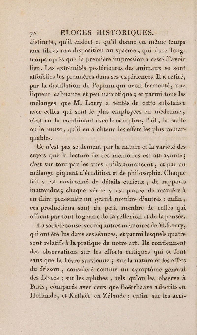 distincts, qu'il endort et qu'il donne en même temps aux fibres une disposition au spasme , qui dure long- temps après qne la première impression a cessé d’avoir lieu. Les extrémités postérieures des animaux se sont aluiblies les premières dans ses expériences. IL a retiré, par la disüllation de l’opium qui avoit fermenté, une liqueur calmante et peu narcotique ; et parmi tous les mélanges que M. Lorry a tentés de cette substance avec celles qui sont le plus employées en médecine, c’est en la combinant avec le camphre, l'ail, la scille ou le musc, qu'il en a obtenu les effets les plus remar- quables. Ce n’est pas seulement par la nature et la variété des sujets que la lecture de ces mémoires est attrayante; c’est sur-tout par les vues qu'ils annoncent , et par un mélange piquant d’érudition et de philosophie. Chaque fait y est environné de détails curieux, de rapports inattendus ; chaque vérité y est placée de manière à en faire pressentir un grand nombre d’autres : enfin , ces productions sont du petit nombre de celles qui offrent par-tout le germe de la réflexion et de la pensée. La société conservecinq autres mémoires de M.Lorry, qui ont été lus dans ses séances, et parmi lesquels quatre sont relatifs à la pratique de notre art. Ils contiennent des observations sur les efforts critiques qui se font sans que la fièvre survienne ; sur la nature et les effets du frisson , considéré comme un a HN des fièvres ; sur les aphihes , tels qu’on les observe à Paris, comparés avec ceux que Boërrhaave a décrits en Hollande, et Ketlaër en Zélande ; enfin sur les acci-