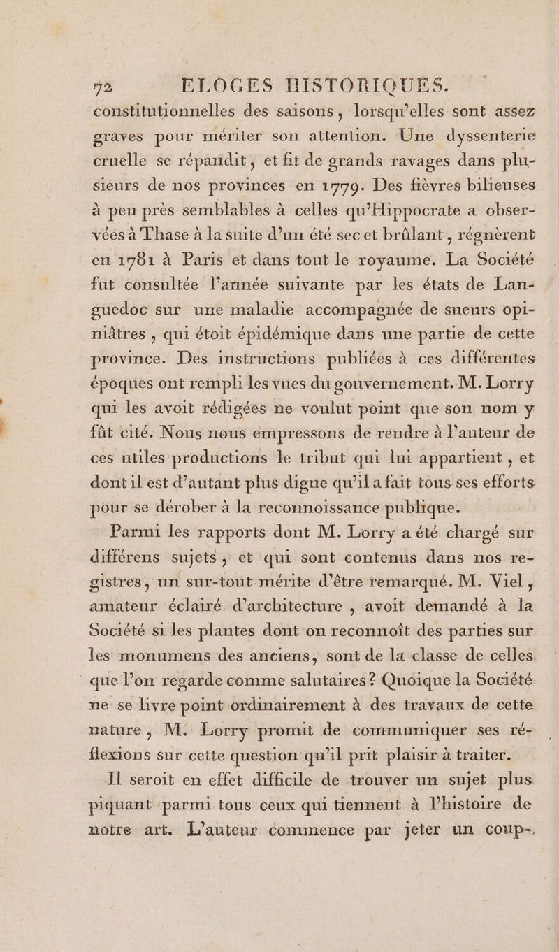 constitutionnelles des saisons, lorsqu'elles sont assez graves pour mériter son attention. Une dyssenterie cruelle se répandit, et fit de grands ravages dans plu- sieurs de nos provinces en 1779. Des fièvres bilieuses à peu près semblables à celles qu'Hippocrate a obser- vées à Thase à la suite d’un été sec et brûlant, régnèrent en 1781 à Paris et dans tout le royaume. La Société fut consultée l’année suivante par les états de Lan- guedoc sur une maladie accompagnée de sneurs opi- niâtres , qui étoit épidémique dans une partie de cette province. Des instructions publiées à ces différentes époques ont rempli les vues du gouvernement. M. Lorry qui les avoit rédigées ne voulut point que son nom y fût cité. Nous nous empressons de rendre à Pauteur de ces utiles productions le tribut qui lui appartient , et donit il est d'autant plus digne qu'il a fait tous ses efforts pour se dérober à la reconnoissance publique. Parmi les rapports dont M. Lorry a été chargé sur différens sujets, et qui sont contenus dans nos re- gistres, un sur-tout mérite d’être remarqué. M. Viel, amateur éclairé d'architecture , avoit demandé à la Société s1 les plantes dont on reconnoît des parties sur les monumens des anciens, sont de la classe de celles que l’on regarde comme salutaires? Quoique la Société ne se livre point ordinairement à des travaux de cette nature , M. Lorry promit de communiquer ses ré- flexions sur cette question qu'il prit plaisir à traiter. IL seroit en effet difficile de trouver un sujet plus piquant ‘parmi tous ceux qui tiennent à l’histoire de uotre art. L'auteur commence par jeter un coup-,