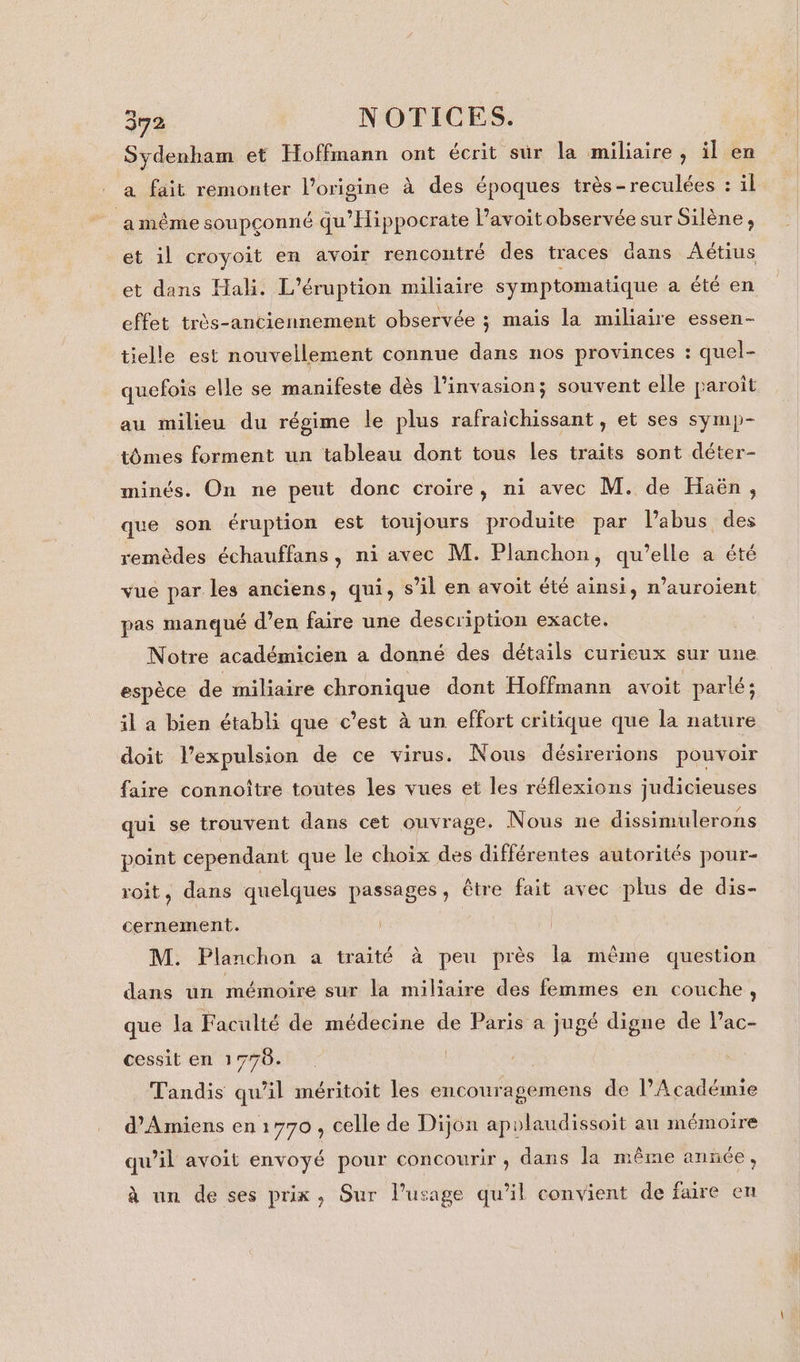 Sydenham et Hoffmann ont écrit sur la miliaire, il en a fait remonter l’origine à des époques très-reculées : il a même soupçonné qu’'Hippocrate l’avoitobservée sur Silène, et il croyoit en avoir rencontré des traces dans Aétius et dans Hali. L’éruption miliaire symptomatique a été en effet très-anciennement observée ; mais la miliaire essen- tielle est nouvellement connue dans nos provinces : quel- quefois elle se manifeste dès l'invasion; souvent elle paroît au milieu du régime le plus rafraichissant, et ses symp- tômes forment un tableau dont tous les traits sont déter- minés. On ne peut donc croire, ni avec M. de Haën, que son éruption est toujours produite par l'abus des remèdes échauffans, ni avec M. Planchon, qu’elle a été vue par les anciens, qui, s’il en avoit été ainsi, n’auroient pas manqué d’en faire une description exacte. Notre académicien a donné des détails curieux sur une espèce de miliaire chronique dont Hoffmann avoit parlé; il a bien établi que c’est à un effort critique que la nature doit l’expulsion de ce virus. Nous désirerions pouvoir faire connoître toutes les vues et les réflexions judicieuses qui se trouvent dans cet ouvrage. Nous ne dissimulerons point cependant que le choix des différentes autorités pour- roit, dans quelques passages, être fait avec plus de dis- cernement. M. Planchon a traité à peu près la même question dans un mémoire sur la miliaire des femmes en couche, que la Faculté de médecine de Paris a jugé digne de Pac- cessit en 17786. Tandis qu’il méritoit les encouragemens de l’Académie d'Amiens en1770 , celle de Dijon apolaudissoit au mémoire qu’il avoit envoyé pour concourir, dans la même année, à un de ses prix, Sur l'usage qu’il convient de fre en