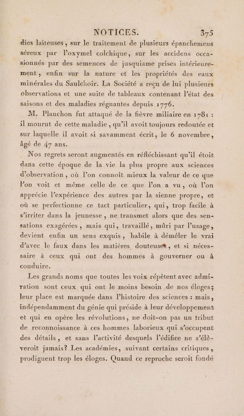 dies laiteuses , sur le traitement de plusieurs épanchemens séreux par l’oxymel colchique, sur les accidens occa- sionnés par des semences de jusquiame prises intérieure- ment, enfin sur la nature et les propriétés des eaux minérales du Saulchoir. La Société a reçu de lui plusieurs observations et une suite de tableaux contenant l’état des saisons et des maladies régnantes depuis 1776. M. Planchon fut attaqué de la fièvre miliaire en 1781 : il mourut de cette maladie , qu’il avoit toujours redoutée et sur laquelle il avoit si savamment écrit, le 6 novembre, âgé de 47 ans. Nos regrets seront augmentés en réfléchissant qu’il étoit dans cette époque de la vie la plus propre aux sciences d'observation , où l’on connoît mieux la valeur de ce que Von voit et même celle de ce que l’on a vu, où l’on apprécie l’expérience des autres par la sienne propre, et où se perfectionne ce tact particulier, qui, trop facile à s’irriter dans la jeunesse , ne transmet alors que des sen- sations exagérées, mais qui, travaillé, müûri par l’usage, devient enfin un sens exquis, habile à démêler le vrai d’avec le faux dans les matières douteuses , et si néces- saire à ceux qui ont des hommes à gouverner ou à conduire. Les grands noms que toutes les voix répètent avec admi- ration sont ceux qui ont le moins besoin de nos éloges; leur place est marquée dans l’histoire des sciences : mais, indépendamment du génie qui préside à leur développement et qui en opère les révolutions, ne doit-on pas un tribut de reconnoissance à ces hommes laborieux qui s’occupent des détails, et sans l’activité desquels l'édifice ne s’élè- veroit jamais? Les académies, suivant certains critiques , prodiguent trop les éloges, Quand ce reproche seroit fondé