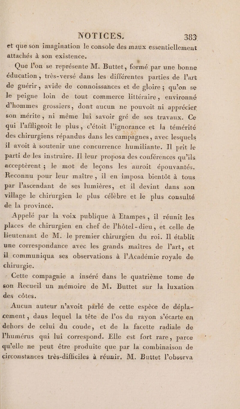 et que son imagination le console des maux essentiellement attachés à son existence. L _ Que l’on se représente M. Buttet, formé par une bonne éducation , très-versé dans les différentes parties dé l’art de guérir, avide de connoissances et de gloire ; qu’on se le péigne loin de tout commerce littéraire, environné d'hommes grossiers, dont aucun ne pouvoit ni apprécier son mérite, ni même lui savoir gré de ses travaux. Ce qui l’affligeoit le plus, c’étoit l'ignorance et la témérité des chirurgiens répandus dans les campagnes, avec lesquels il avoit à soutenir une concurrence humiliante, Il prit le parti de les instruire. Il leur proposa des conférences qu'ils acceptèrent ; le mot de leçons les auroit épouvantés. Reconnu pour leur maître, il en imposa bientôt à tous par lascendant de ses lumières, et il devint dans son village le chirurgien le plus célèbre et le plus consulté de la province. Appelé par la voix publique à Etampes , il réunit les places de chirurgien en chef de l’hôtel-dieu, et celle de lieutenant de M. le premier chirurgien du roi. Il établit une correspondance avec les grands maîtres de l’art, et il communiqua ses observations à l’Académie royale de chirurgie. | - Cette compagnie a inséré dans le quatrième tome de son Recueil un mémoire de M. Buttet sur la luxation des côtes. Aucun auteur n’avoit pârlé de cette espèce de dépla- cement , dans lequel la tête de l’os du rayon s’écarte en dehors de celui du coude, et de la facette radiale de Phumérus qui lui correspond. Elle est fort rare, parce qu’elle ne peut être produite que par la combinaison de circonstances très-difficiles à réunir, M. Buttet l’observa