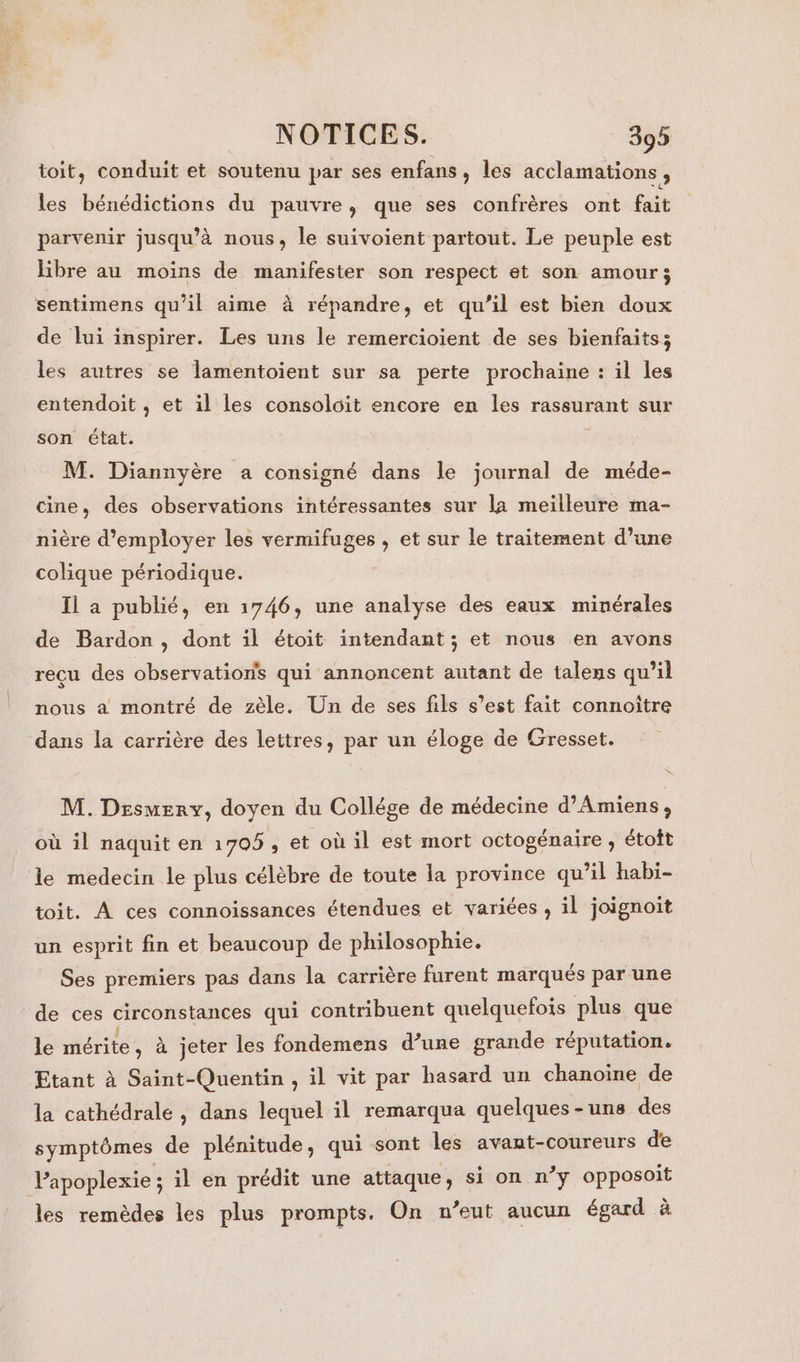 toit, conduit et soutenu par ses enfans, les acclamations , les bénédictions du pauvre, que ses confrères ont fait parvenir jusqu’à nous, le suivoient partout. Le peuple est libre au moins de manifester son respect et son amour; sentimens qu’il aime à répandre, et qu’il est bien doux de lui inspirer. Les uns le remercioient de ses bienfaits; les autres se lamentoient sur sa perte prochaine : il les entendoit , et il les consoloit encore en les rassurant sur son état. M. Diannyère a consigné dans le journal de méde- cine, des observations intéressantes sur la meilleure ma- nière d'employer les vermifuges , et sur le traitement d’une colique périodique. Il a publié, en 1746, une analyse des eaux minérales de Bardon, dont il étoit intendant; et nous en avons reçu des observations qui annoncent autant de talens qu’il nous a montré de zèle. Un de ses fils s’est fait connoître dans la carrière des lettres, par un éloge de Gresset. M. Desmerv, doyen du Collége de médecine d'Amiens, où il naquit en 1705 ; et où il est mort octogénaire , étoît le medecin le plus célèbre de toute la province qu’il habi- toit. À ces connoissances étendues et variées , il joignoit un esprit fin et beaucoup de philosophie. Ses premiers pas dans la carrière furent marqués par une de ces circonstances qui contribuent quelquefois plus que le mérite , à jeter les fondemens d’une grande réputation. Etant à Saint-Quentin , il vit par hasard un chanoine de la cathédrale , dans lequel il remarqua quelques-uns des symptômes de plénitude, qui sont les avant-coureurs de l’apoplexie ; il en prédit une attaque, si on n’y opposoit les remèdes les plus prompts. On n’eut aucun égard à