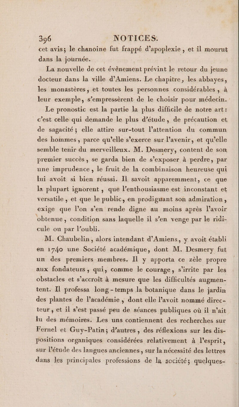 3096 NOTICES. cet avis; le chanoine fut frappé d’apoplexie , et il mourut dans la journée. | La nouvelle de cet évènement prévint le retour du jeune docteur dans la ville d'Amiens. Le chapitre, les abbayes, les monastères, et toutes les personnes considérables , à leur exemple, s’empressèrent de le choisir pour médecin. Le pronostic est la partie la plus difficile de notre art: c’est celle qui demande le plus d’étude , de précaution et de sagacité ; elle attire sur-tout l’attention du commun des hommes, parce qu’elle s’exerce sur l’avenir, et qu’elle semble tenir du merveilleux. M. Desmery, content de son premier succès, se garda bien de s’exposer à perdre, par une imprudence , le fruit de la combinaison heureuse qui lui avoit si bien réussi. IL savoit apparemment, ce que la plupart ignorent , que l’enthousiasme est inconstant et versatile , et que le public, en prodiguant son admiration, exige que l’on s’en rende digne au moins après lavoir ‘obtenue, condition sans laquelle il s’en venge par le ridi- cule ou par l’oubli. M. Chaubelin , alors intendant d'Amiens, y avoit établi en 1740 une Société académique, dont M. Desmery fut un des premiers membres. IL y apporta ce zèle propre aux fondateurs ; qui, comme le courage, s’irrite par les obstacles et s’accroit à mesure que les difficultés augmen- tent. Il professa long -temps la botanique dans le jardin des plantes de l’académie , dont elle avoit nommé direc- teur , et il s’est passé peu de séances publiques où il n’ait lu des mémoires. Les uns contiennent des recherches sur Fernel et Guy-Patin; d’autres, des réflexions sur les dis- positions organiques considérées relativement à l'esprit, sur l’étude des langues anciennes, sur la nécessité des lettres dans les principales professions de la société; quelques-