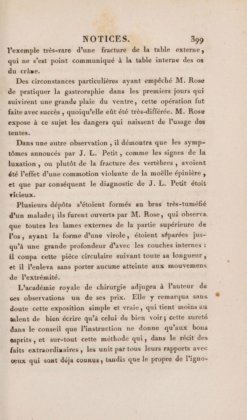 l’exemple très-rare d’une fracture de la table externe, qui ne s’est point communiqué à la table interne des os du crâne. Des circonstances particulières ayant empêché M. Rose de pratiquer la gastroraphie dans les premiers jours qui suivirent une grande plaie du ventre, cette opération fut faite avec succès , quoiqu’elle eût été très-différée. M. Rose expose à ce sujet les dangers qui naissent de lusage des tentes. Dans une autre observation , il démontra que les symp- tômes annoncés par J. L. Petit, comme les signes de la luxation , ou plutôt de la fracture des vertèbres , avoient été l’effet d’une commotion violente de la moëlle épinière , et que par conséquent le diagnostic de J. L. Petit étoit vicieux. Plusieurs dépôts s’étoient formés au bras très-tuméfié d’un malade; ils furent ouverts par M. Rose, qui observa que toutes les lames externes de la partie supérieure de l'os, ayant la forme d’une virole, étoient séparées jus- qu’à une grande profondeur d'avec les couches internes : il coupa cette pièce circulaire suivant toute sa longueur, et il l’enleva sans porter aucune atteinte aux mouvemens. de extrémité. ; L’académie royale de chirurgie adjugea à l’auteur de ces observations un de ses prix. Elle y remarqua sans doute cette exposition simple et vraie, qui tient moins au talent de bien écrire qu’à celui de bien voir; cette sureté dans le conseil que l'instruction ne donne qu'aux bons esprits, et sur-tout cette méthode qui, dans lé récit des faits extraordiwaires , les unit par tous leurs rapports avec œux qui sont déja connus, tandis que le propre de Piguo: