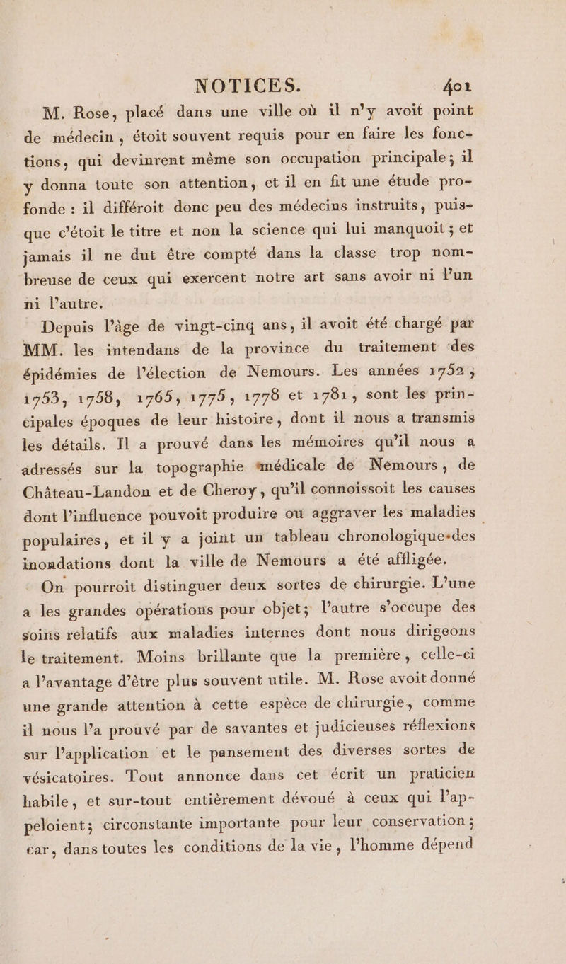 M. Rose, placé dans une ville où il n’y avoit point de médecin, étoit souvent requis pour en faire les fonc- tions, qui devinrent même son occupation principale ; il y donna toute son attention, et il en fit une étude pro- fonde : il différoit donc peu des médecins instruits, puis- que c’étoit le titre et non la science qui lui manquoit ; et jamais il ne dut être compté dans la classe trop nom- breuse de ceux qui exercent notre art sans avoir ni Pun ni l’autre. Depuis l’âge de vingt-cinq ans, il avoit été chargé par MM. les intendans de la province du traitement ‘des épidémies de l'élection de Nemours. Les années 1752 ; 1753, 1758, 1765, 1779; 1778 et 1781, sont les prin- cipales époques de leur histoire, dont il nous a transmis les détails. Il a prouvé dans les mémoires qu’il nous a adressés sur la topographie #médicale de Nemours, de Château-Landon et de Cheroy, qu’il connoïssoit les causes dont l’influence pouvoit produire où aggraver les maladies populaires, et il y a joint un tableau chronologique-des inondations dont la ville de Nemours a été affligée. On pourroit distinguer deux sortes de chirurgie. L’une a les grandes opérations pour objet; l’autre s’occupe des soins relatifs aux maladies internes dont nous dirigeons le traitement. Moins brillante que la première, celle-ci a l'avantage d’être plus souvent utile. M. Rose avoit donné une grande attention à cette espèce de chirurgie, comme il nous l’a prouvé par de savantes et judicieuses réflexions sur l'application et le pansement des diverses sortes de vésicatoires. Tout annonce dans cet écrit un praticien habile, et sur-tout entièrement dévoué à ceux qui l'ap- peloient; circonstante importante pour leur conservation ; car, dans toutes les conditions de la vie, l’homme dépend