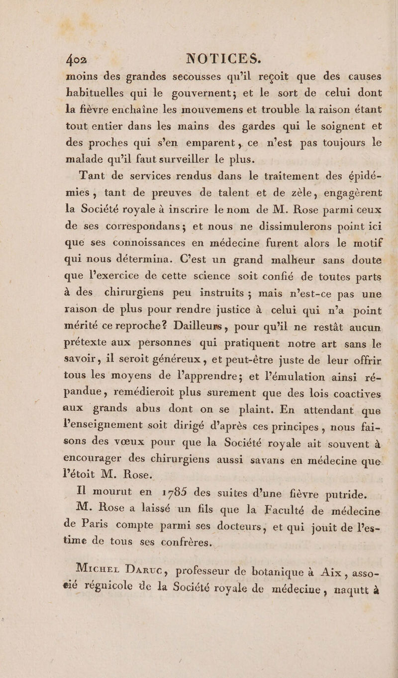 moins des grandes secousses qu’il reçoit que des causes babituelles qui le gouvernent; et le sort de celui dont la fièvre enchaîne les mouvemens et trouble la raison étant tout entier dans les mains des gardes qui le soignent et des proches qui s’en emparent , ce n’est pas toujours le malade qu’il faut surveiller le plus. Tant de services rendus dans le traitement des épidé- mies , tant de preuves de talent et de zèle, engagèrent la Société royale à inscrire le nom de M. Rose parmi ceux de ses correspondans; et nous ne dissimulerons point ici que ses connoïssances en médecine furent alors le motif qui nous détermina. C'est un grand malheur sans doute que l'exercice de cette science soit confié de toutes parts à des chirurgiens peu instruits ; maïs n'est-ce pas une raison de plus pour rendre justice à celui qui n’a point mérité ce reproche? Dailleurs, pour qu’il ne restât aucun prétexte aux personnes qui pratiquent notre art sans le savoir, il seroit généreux , et peut-être juste de leur offrir tous les moyens de l’apprendres et l’émulation ainsi ré- pandue, remédieroit plus surement que des lois coactives aux grands abus dont on se plaint. En attendant que l’enseignement soit dirigé d’après ces principes, nous fai- sons des vœux pour que la Société royale ait souvent à encourager des chirurgiens aussi savans en médecine que l’étoit M. Rose. | Il mourut en 1785 des suites d’une fièvre putride. M. Rose a laissé un fils que la Faculté de médecine de Paris compte parmi ses docteurs, et qui jouit de l’es- time de tous ses confrères. Micurz Daruc, professeur de botanique à Aix, asso- . y f Ld C2 r i e eié régnicole de la Société royale de médecine, naqutt à