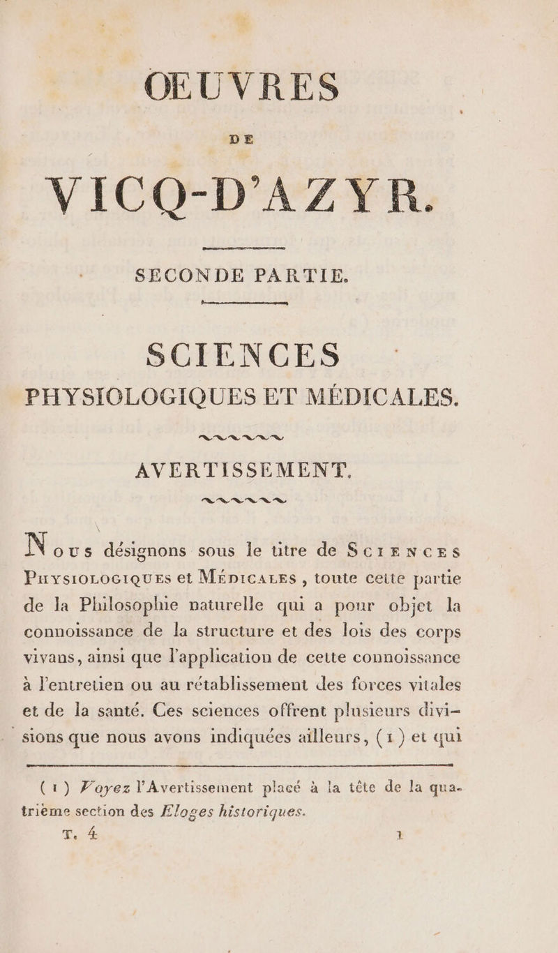 OEUVRES VICQ-D'AZYR. SECONDE PARTIE, SCIENCES PHYSIOLOGIQUES ET MÉDICALES. Le Ye Ye ln Ve 2 7 AVERTISSEMENT. AAARRES N ous désignons sous le utre de ScrENcEs Puvysiorociques et MÉnicarEs, toute ceite partie de la Philosophie naturelle qui a pour objet la connoissance de la structure et des lois des corps vivans, ainsi que l'application de cette connoïssance à l'entretien ou au rétablissement des forces vitales et de la santé. Ces sciences offrent plusieurs divi- sions que nous avons indiquées aïlleurs, (1) et qui (1) Joyez l'Avertissement placé à la tête de la qua- trième section des Æloges historiques.