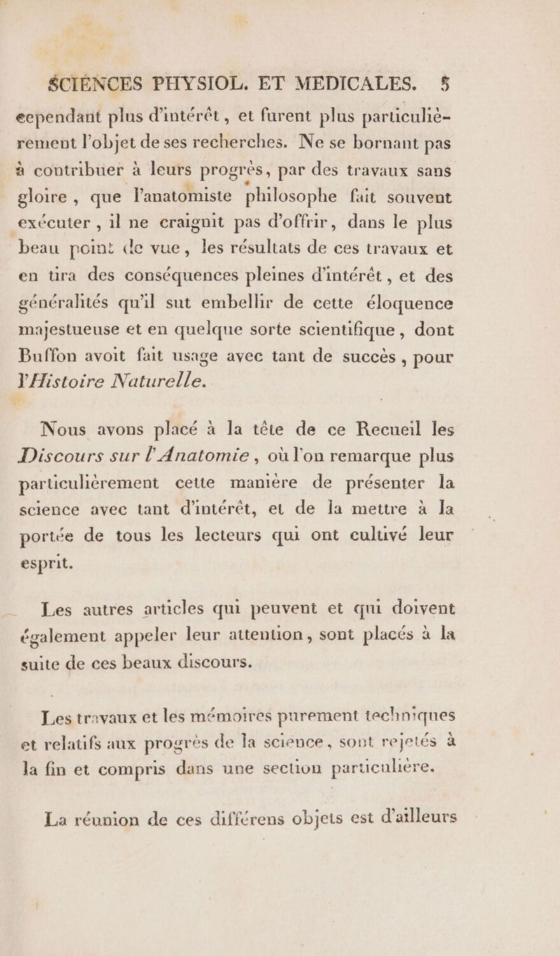 eependant plus d'intérêt, et furent plus particuhè- rement l’objet de ses recherches. Ne se bornant pas à contribuer à leurs progrès, par des travaux sans gloire, que lanatomiste philosophe fait souvent exécuter , il ne craignit pas d'offrir, dans le plus beau pomt de vue, les résultats de ces travaux et en üra des conséquences pleines d'intérêt , et des généralités qu'il sut embellir de cette éloquence majestueuse et en quelque sorte scientifique, dont Buffon avoit fait usage avec tant de succès , pour ‘ie IVa tirelie, Nous avons placé à la tête de ce Recueil les Discours sur l’ Anatomie , où l'on remarque plus particulièrement cette manière de présenter la science avec tant d'intérêt, et de Îa mettre à la portée de tous les lecteurs qui ont culuvé leur esprit. Les autres articles qui peuvent et qui doivent également appeler leur attention, sont placés à la suite de ces beaux discours. Les travaux et les mémoires purement techniques 0] à e e. ai et relatifs aux progrès de la science, sont rejetés à la fin et compris dans une secuon particulière. La réunion de ces différens objets est d'allleurs