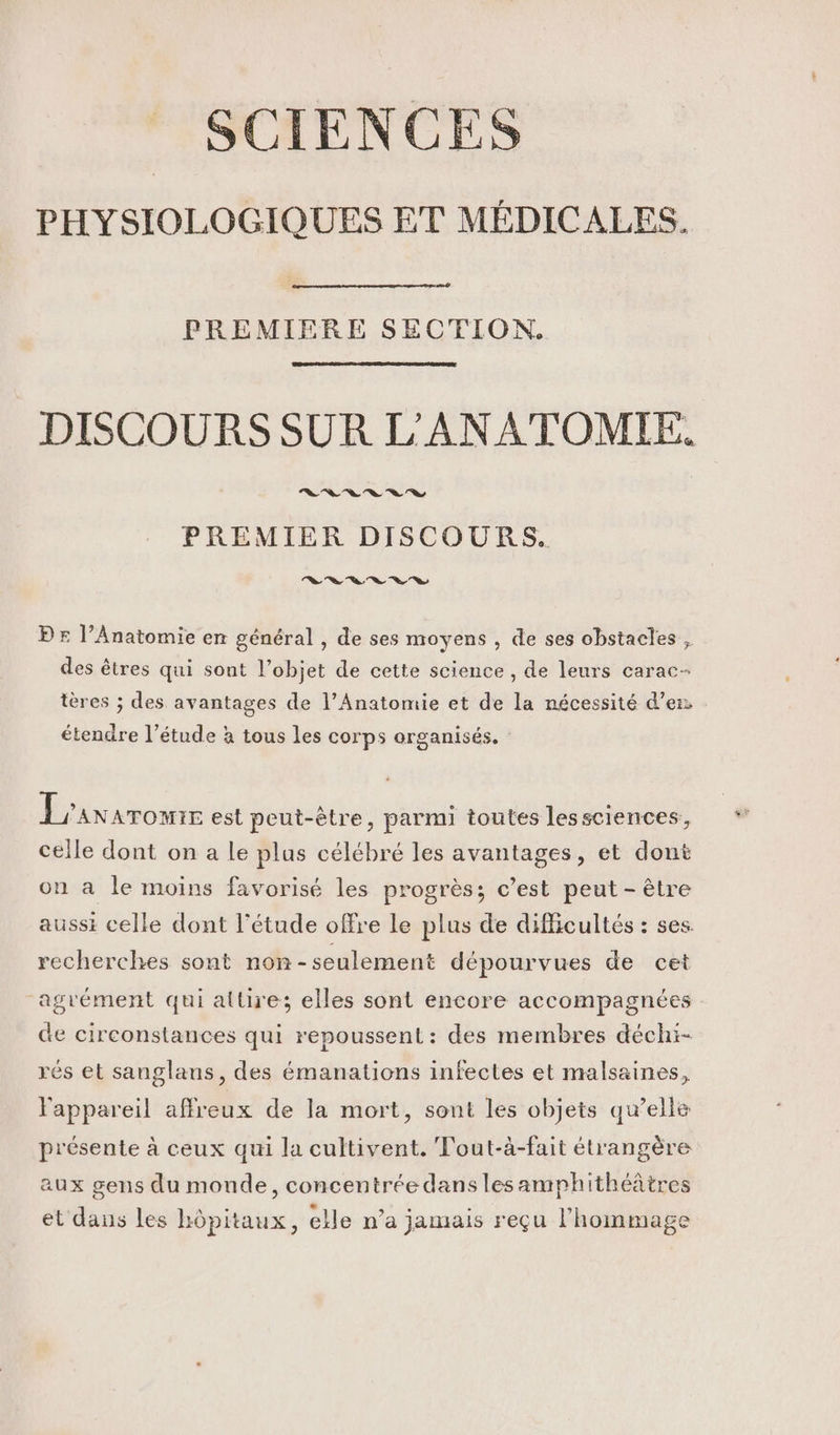 SCIENCES PHYSIOLOGIQUES ET MÉDICALES. PREMIERE SECTION. DISCOURS SUR L'ANATOMIE. ns % % % à À 7 PREMIER DISCOURS. 0 % “a Ve Ch Ce © PE l’Anatomie en général , de ses moyens , de ses obstacles , des êtres qui sont l’objet de cette science , de leurs carac- tères ; des avantages de l’Anatomie et de la nécessité d'en étendre l’étude à tous les corps organisés, L'axaromr est peut-être, parmi toutes lessciences, celle dont on a Le plus célébré les avantages, et dont on a le moins favorisé les progrès; c’est peut - être aussi celle dont l'étude offre le plus de difficultés : ses. recherches sont non -seulement dépourvues de cet “agrément qui attire; elles sont encore accompagnées de circonstances qui repoussent: des membres déchi- rés et sanglans, des émanations infectes et malsaines, l'appareil affreux de la mort, sont les objets qu’elle présente à ceux qui la cultivent. Fout-à-fait étrangère aux gens du monde, concentrée dans les amphithéâtres et dans les hôpitaux, elle n’a jamais reçu l'hommage