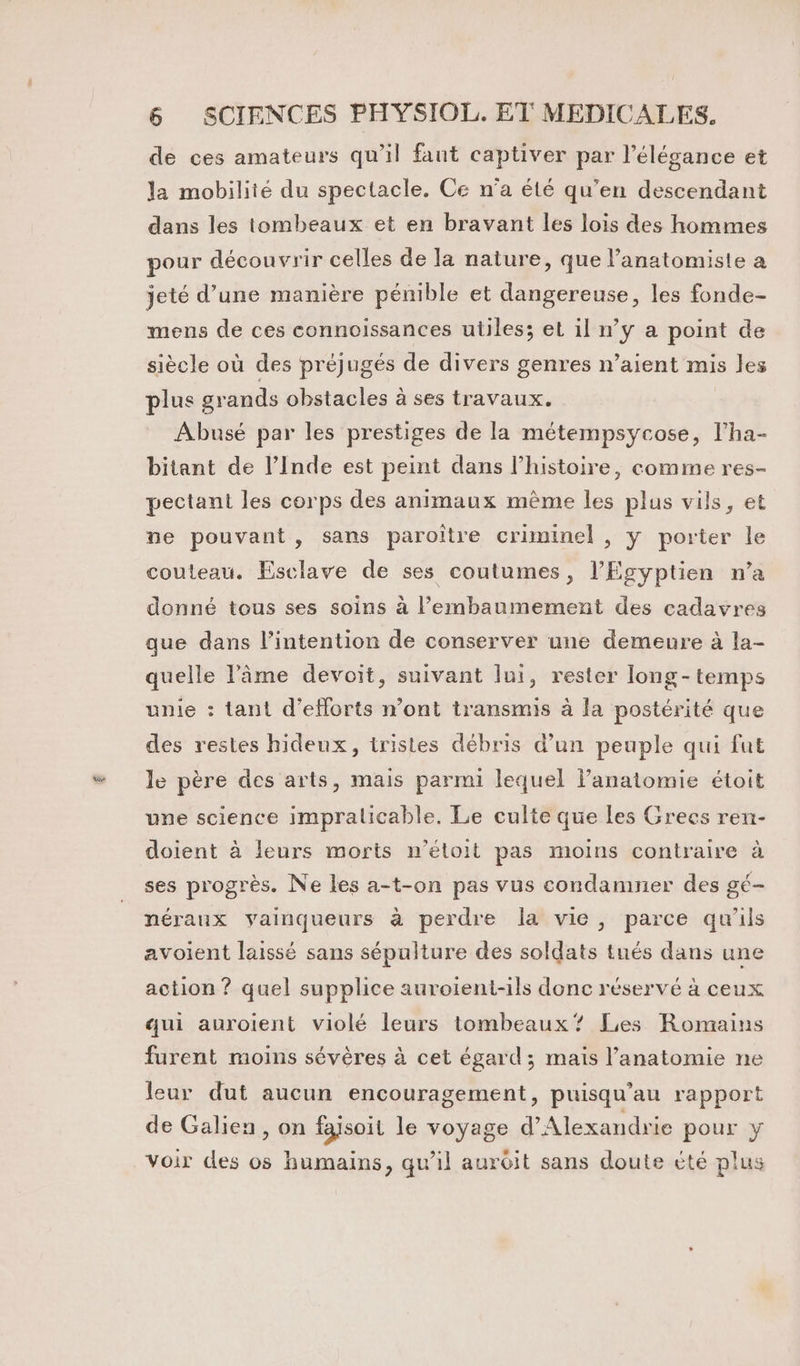 de ces amateurs qu’il fant captiver par l'élégance et la mobilité du spectacle. Ce n’a été qu’en descendant dans les tombeaux et en bravant les lois des hommes pour découvrir celles de la nature, que l’anatomiste a jeté d’une manière pénible et dangereuse, les fonde- mens de ces connoissances utiles; et il n’y a point de siècle où des préjugés de divers genres n’aient mis les plus grands obstacles à ses travaux. Abusé par les prestiges de la métempsycose, l’ha- bitant de l’Inde est peint dans l’histoire, comme res- pectant les corps des animaux même les plus vils, et ne pouvant, sans paroître criminel , y porter le couteau. Esclave de ses coutumes, l’Egyptien n’a donné tous ses soins à l’'embaumement des cadavres que dans l'intention de conserver une demeure à la- quelle l'âme devoit, suivant lui, rester long-temps unie : tant d'efforts n’ont transmis à la postérité que des restes hidenx, tristes débris d’un peuple qui fut le père des arts, mais parmi lequel anatomie étoit une science impralicable. Le culte que les Grecs ren- doient à leurs morts n’étoit pas moins contraire à ses progrès. Ne les a-t-on pas vus condamner des gé- néraux vainqueurs à perdre la vie, parce qu'ils avoient laissé sans sépulture des soldats tués dans une action ? quel supplice auroient-ils donc réservé à ceux qui auroient violé leurs tombeaux? Les Romains furent moins sévères à cet égard; mais l'anatomie ne leur dut aucun encouragement, puisqu’au rapport de Galien, on faisoit le voyage d'Alexandrie pour y voir des os humains, qu’il auroit sans doute été plus