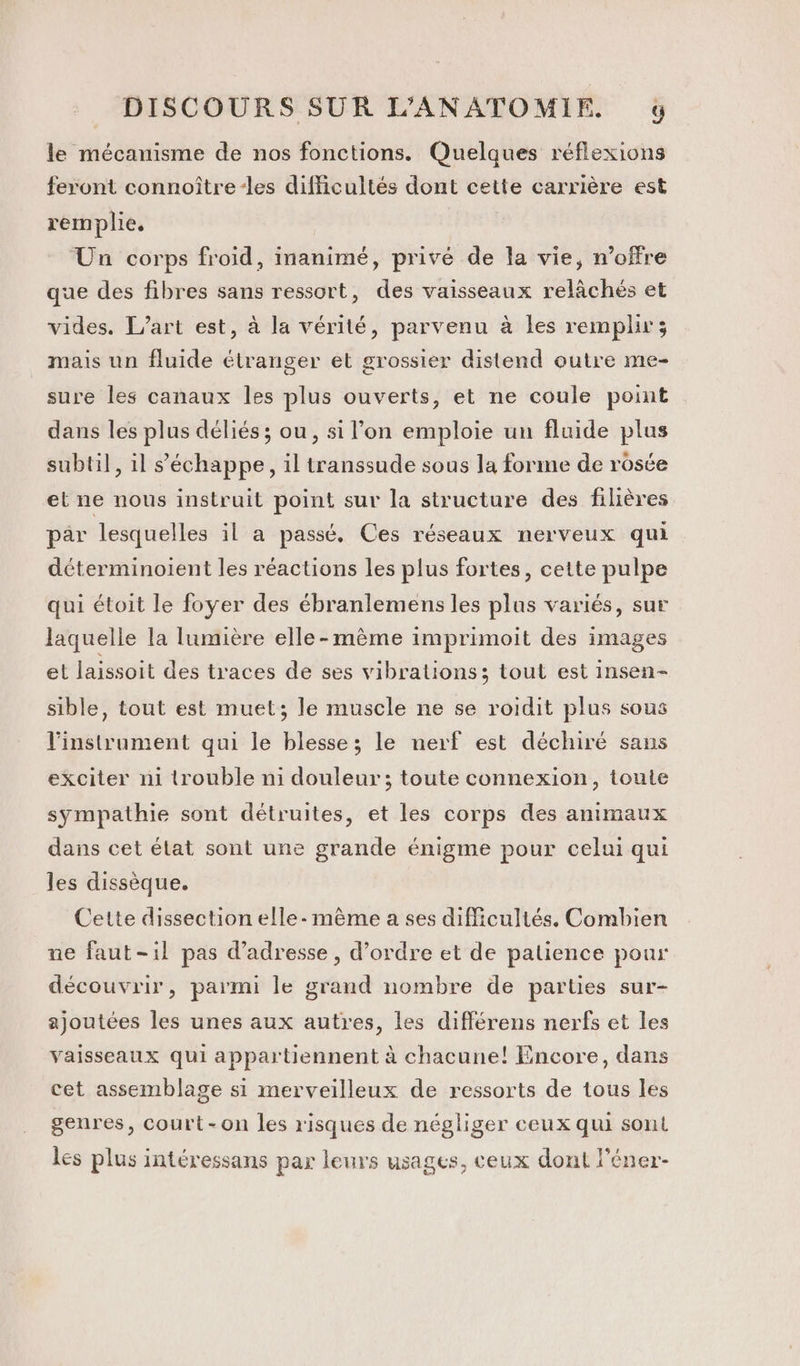 le mécanisme de nos fonctions. Quelques réflexions feront connoître-les difficultés dont cette carrière est remplie. Un corps froid, inanimé, privé de la vie, n'offre que des fibres sans ressort, des vaisseaux relâchés et vides. L'art est, à la vérité, parvenu à les remplir; mais un fluide étranger et grossier distend outre me- sure les canaux les plus ouverts, et ne coule point dans les plus déliés ; ou, si l’on emploie un fluide plus subtil], il s'échappe, il transsude sous la forme de rosée et ne nous instruit point sur la structure des filières par lesquelles il a passé. Ces réseaux nerveux qui déterminoient les réactions les plus fortes, cette pulpe qui étoit le foyer des ébranlemens les plus variés, sur laquelle la lumière elle-même imprimoit des images et laissoit des traces de ses vibrations; tout est insen- sible, tout est muet; le muscle ne se roidit plus sous l'instrument qui le blesse; le nerf est déchiré sans exciter ni trouble ni douleur ; toute connexion, toute sympathie sont détruites, et les corps des animaux dans cet élat sont une grande énigme pour celui qui les dissèque. Cette dissection elle- mème a ses difficultés, Combien ne faut-il pas d'adresse , d'ordre et de patience pour découvrir, parmi le grand nombre de parties sur- ajoutées les unes aux autres, les différens nerfs et les vaisseaux qui appartiennent à chacune! Encore, dans cet assemblage si merveilleux de ressorts de tous les genres, court-on les risques de négliger ceux qui sont les plus intéressans par leurs usages, ceux dont l’éner-