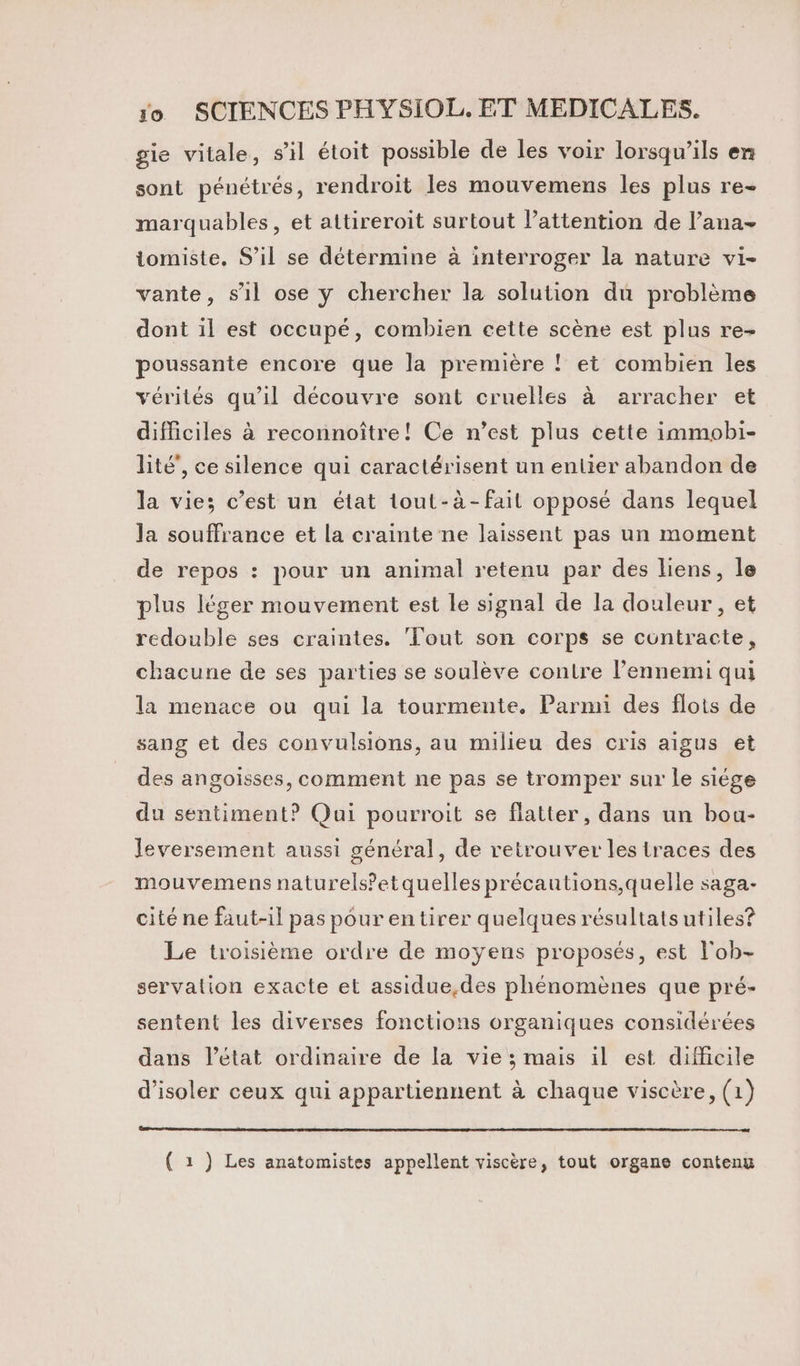 gie vitale, s’il étoit possible de les voir lorsqu'ils en sont pénétrés, rendroit les mouvemens les plus re- marquables, et attireroit surtout l’attention de l’ana- tomiste, S’il se détermine à interroger la nature vi- vante, s’il ose ÿ chercher la solution du problème dont il est occupé, combien cette scène est plus re- poussante encore que la première ! et combien les vérités qu'il découvre sont cruelles à arracher et difficiles à reconnoître! Ce n’est plus cette immobi- lité’, ce silence qui caractérisent un entier abandon de la vie; c’est un état tout-à-fail opposé dans lequel la souffrance et la crainte ne laissent pas un moment de repos : pour un animal retenu par des liens, le plus léger mouvement est le signal de la douleur , et redouble ses craintes. Tout son corps se contracte, chacune de ses parties se soulève contre l’ennemi qui la menace ou qui la tourmente. Parmi des flots de sang et des convulsions, au milieu des cris aigus et des angoisses, comment ne pas se tromper sur le siége du sentiment? Qui pourroit se flatter, dans un bou- Jeversement aussi général, de retrouver les traces des mouvemens naturels’etquelles précautions,quelle saga- cité ne faut-il pas pour en tirer quelques résultats utiles? Le troisième ordre de moyens proposés, est l'ob- servalion exacte et assidue,des phénomènes que pré- sentent les diverses fonctions organiques considérées dans l’état ordinaire de la vie ; mais il est difficile d'isoler ceux qui appartiennent à chaque viscère, (1) ( 1 ) Les anatomistes appellent viscère, tout organe contenu