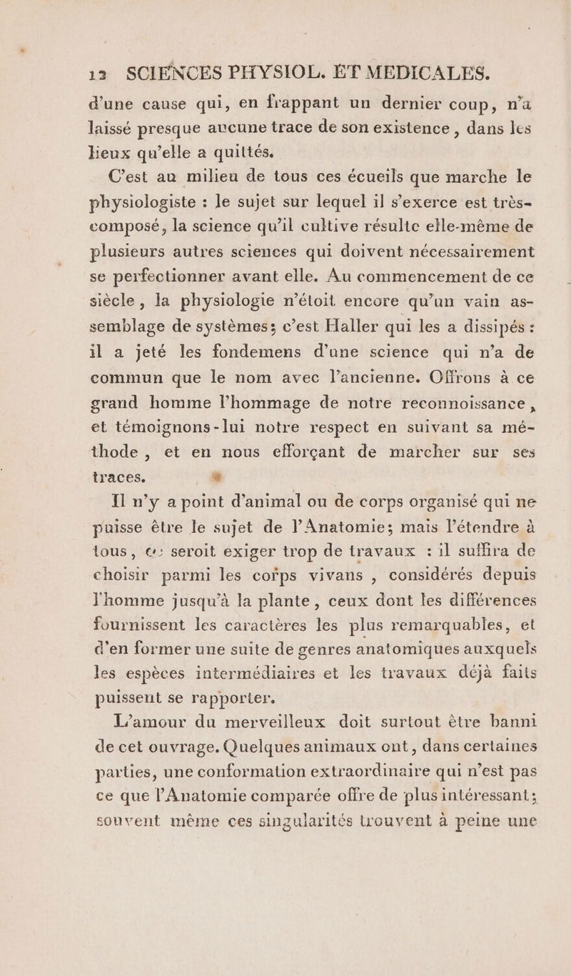 d'une cause qui, en frappant un dernier coup, n’a laissé presque avcune trace de son existence , dans les lieux qu’elle a quittés. C’est au milieu de tous ces écueils que marche le physiologiste : le sujet sur lequel il s'exerce est très- composé, la science qu’il cultive résulte elle-même de plusieurs autres sciences qui doivent nécessairement se perfectionner avant elle. ÀÂu commencement de ce siècle , la physiologie n’étoit encore qu’un vain as- semblage de systèmes; c’est Haller qui les a dissipés : il a jeté les fondemens d’une science qui n’a de commun que le nom avec l’ancienne. Offrons à ce grand homme l'hommage de notre reconnoissance, et témoignons-lui notre respect en suivant sa mé- thode |, et en nous efforçant de marcher sur ses traces. 4 Il n’y a point d’animal ou de corps organisé qui ne puisse être le sujet de lAnatomie; mais étendre à tous, &amp;: seroit exiger trop de travaux : il suflira de choisir parmi les cofps vivans , considérés depuis l'homme jusqu’à la plante, ceux dont les différences fournissent les caractères les plus remarquables, et d’en former une suite de genres anatomiques auxquels les espèces intermédiaires et les travaux déjà faits puissent se rapporter. L'amour du merveilleux doit surtout être banni de cet ouvrage. Quelques animaux ont, dans certaines parties, une conformation extraordinaire qui n’est pas ce que l’Anatomie comparée offre de plus intéressant ; souvent même ces singularités trouvent à peine une