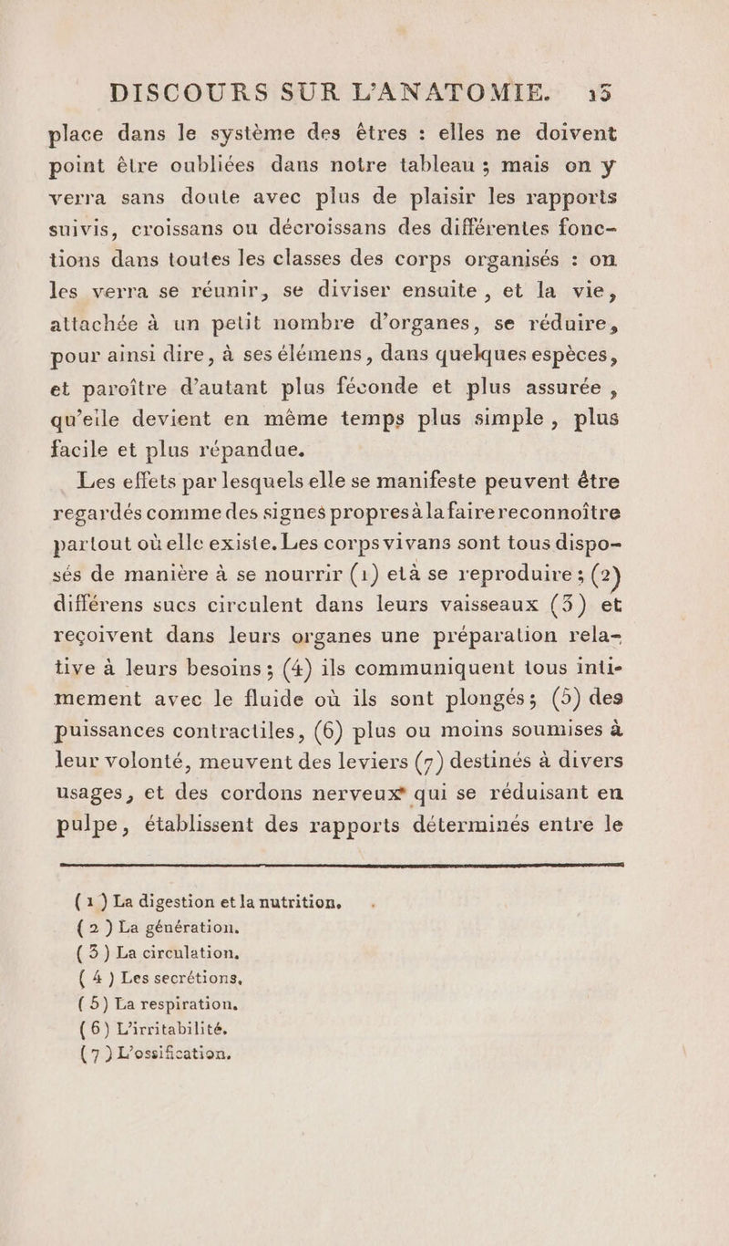 place dans le système des êtres : elles ne doivent point êlre oubliées dans notre tableau ; mais on y verra sans doute avec plus de plaisir les rapports suivis, croissans ou décroissans des différentes fonc- tions dans toutes les classes des corps organisés : on les verra se réunir, se diviser ensuite , et la vie, attachée à un petit nombre d’organes, se réduire, pour ainsi dire, à ses élémens, dans quelques espèces, et paroître d'autant plus féconde et plus assurée, qu’eile devient en même temps plus simple, plus facile et plus répandue. Les effets par lesquels elle se manifeste peuvent être regardés comme des signes propres àla fairereconnoître partout oùelle existe. Les corps vivans sont tous dispo- sés de manière à se nourrir (1) elà se reproduire; (2) différens sucs circulent dans leurs vaisseaux (3) et reçoivent dans leurs organes une préparation rela- tive à leurs besoins ; (4) ils communiquent tous inti- mement avec le fluide où ils sont plongés; (5) des puissances contractiles, (6) plus ou moins soumises à leur volonté, meuvent des leviers (7) destinés à divers usages, et des cordons nerveux* qui se réduisant en pulpe, établissent des rapports déterminés entre le (1 ) La digestion et la nutrition, ( 2 ) La génération. ( 3) La circulation, ( 4 ) Les secrétions, ( 5) La respiration. (6) L’irritabilité. (7 )L'ossification,