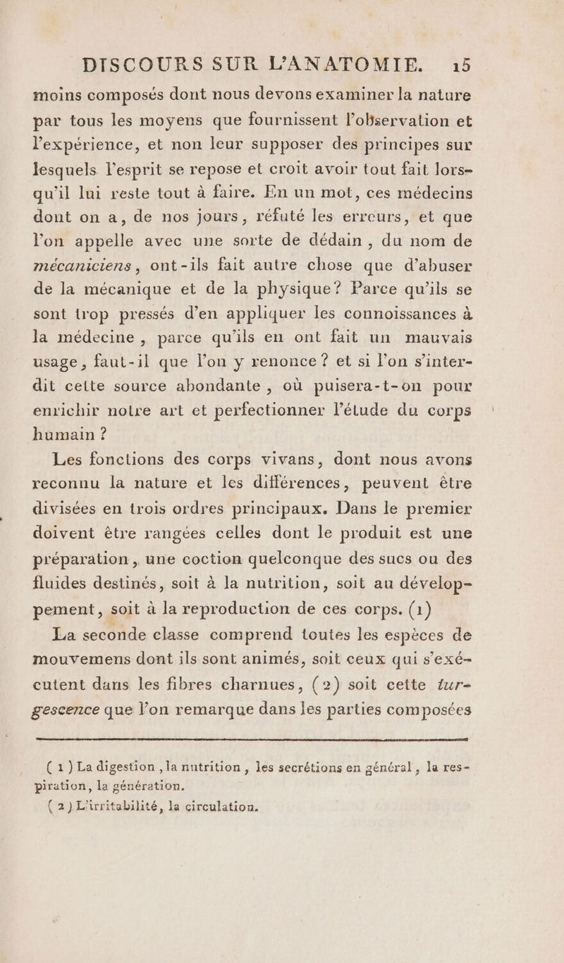 moins composés dont nous devons examiner la nature par tous les moyens que fournissent l'observation et Pexpérience, et non leur supposer des principes sur lesquels l'esprit se repose et croit avoir tout fait lors- qu’il lui reste tout à faire. En un mot, ces médecins dont on a, de nos jours, réfuté les erreurs, et que l'on appelle avec une sorte de dédain , du nom de mécaniciens, ont-ils fait autre chose que d’abuser de la mécanique et de la physique? Parce qu’ils se sont trop pressés d’en appliquer les connoissances à la médecine , parce qu'ils en ont fait un mauvais usage, faut-il que l’on y renonce ? et si l’on s’inter- dit cette source abondante , où puisera-t-on pour enrichir notre art et perfectionner l’étude du corps humain ? Les fonctions des corps vivans, dont nous avons reconnu la nature et les différences, peuvent être divisées en trois ordres principaux. Dans le premier doivent être rangées celles dont le produit est une préparation , une coction quelconque des sucs ou des fluides destinés, soit à la nutrition, soit au dévelop- pement, soit à la reproduction de ces corps. (1) La seconde classe comprend toutes les espèces de mouvemens dont ils sont animés, soit ceux qui s’exé- cutent dans les fibres charnues, (2) soit cette tur- gescence que l’on remarque dans les parties composées (1) La digestion , la nutrition , les secrétions en général, la res- piration, la génération. {2)L'irritabilité, la circulation.