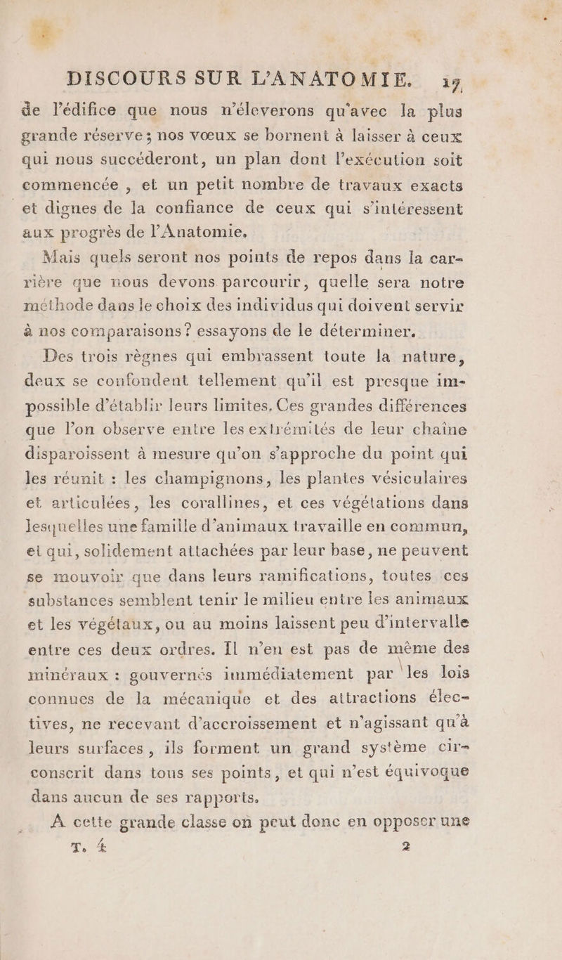 , FA 2 1 * DISCOURS SUR L’ANATOMIE. à9 de lédifice que nous n’éleverons qu'avec la plus grande réserve ; nos vœux se bornent à laisser à ceux qui nous succéderont, un plan dont l'exécution soit commencée , et un petit nombre de travaux exacts _et dignes de la confiance de ceux qui s'intéressent aux progrès de Anatomie. Mais quels seront nos points de repos dans la car- rière que nous devons parcourir, quelle sera notre méthode dans le choix des individus qui doivent servir à nos comparaisons ? essayons de le déterminer. Des trois règnes qui embrassent toute la nature, deux se coufondent tellement qu’il est presque im- possible d'établir leurs limites, Ces grandes différences que l’on observe entre les extrémités de leur chaîne disparoissent à mesure qu’on s'approche du point qui les réunit : les champignons, les plantes vésiculaires et articulées, les corallines, et ces végétations dans lesquelles une famille d'animaux travaille en commun, et qui, solidement ailachées par leur base, ne peuvent se mouvoir que dans leurs ramifications, toutes ces substances semblent tenir le milieu entre les animaux et les végétaux, ou au moins laissent peu d'intervalle entre ces deux ordres. Il n’en est pas de même des minéraux : gouvernés limmédiatement par |les lois connues de la mécanique et des attractions élec- tives, ne recevant d’accroissement et n’agissant qu'à leurs surfaces , ils forment un grand système cir- conserit dans tous ses points, et qui n’est équivoque dans aucun de ses rapports, À cette grande classe on peut donc en opposer une V4 Ts ‘Æ 2