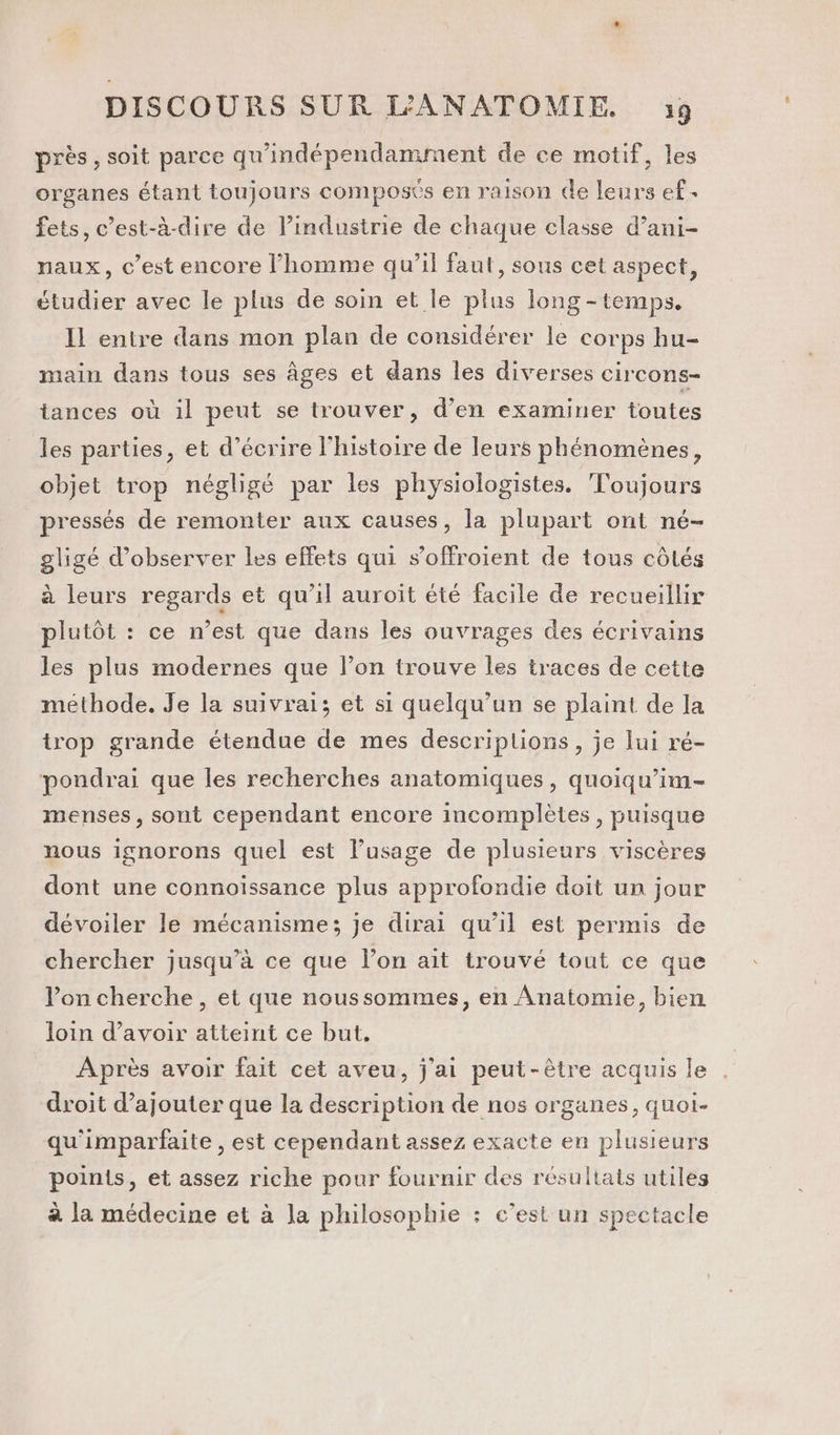 près , soit parce qu'indépendamment de ce motif, les organes étant toujours composés en raison de leurs ef. fets, c’est-à-dire de l’industrie de chaque classe d’ani- naux, c’est encore l’homme qu’il faut, sous cet aspect, étudier avec le plus de soin et le plus long - temps. Il entre dans mon plan de considérer le corps hu- main dans tous ses âges et dans les diverses circons- tances où il peut se trouver, d'en examiner toutes les parties, et d'écrire l’histoire de leurs phénomènes, objet trop négligé par les physiologistes. Toujours pressés de remonter aux causes, la plupart ont né- gligé d'observer les effets qui s’offroient de tous côtés à leurs regards et qu’il auroit été facile de recueillir plutôt : ce n’est que dans les ouvrages des écrivains les plus modernes que l’on trouve les traces de cette méthode. Je la suivrai; et si quelqu'un se plaint de la trop grande étendue de mes descriptions, je lui ré- pondrai que les recherches anatomiques, quoiqu’im- menses, sont cependant encore incomplètes , puisque nous ignorons quel est l'usage de plusieurs viscères dont une connoïissance plus approfondie doit un jour dévoiler le mécanisme; je dirai qu'il est permis de chercher jusqu’à ce que l’on ait trouvé tout ce que Von cherche, et que noussommes, en Anatomie, bien loin d’avoir atteint ce but, Après avoir fait cet aveu, j'ai peut-être acquis le droit d’ajouter que la description de nos organes, quoi. qu'imparfaite , est cependant assez exacte en plusieurs points, et assez riche pour fournir des résultats utiles à la médecine et à la philosophie : c’est un spectacle