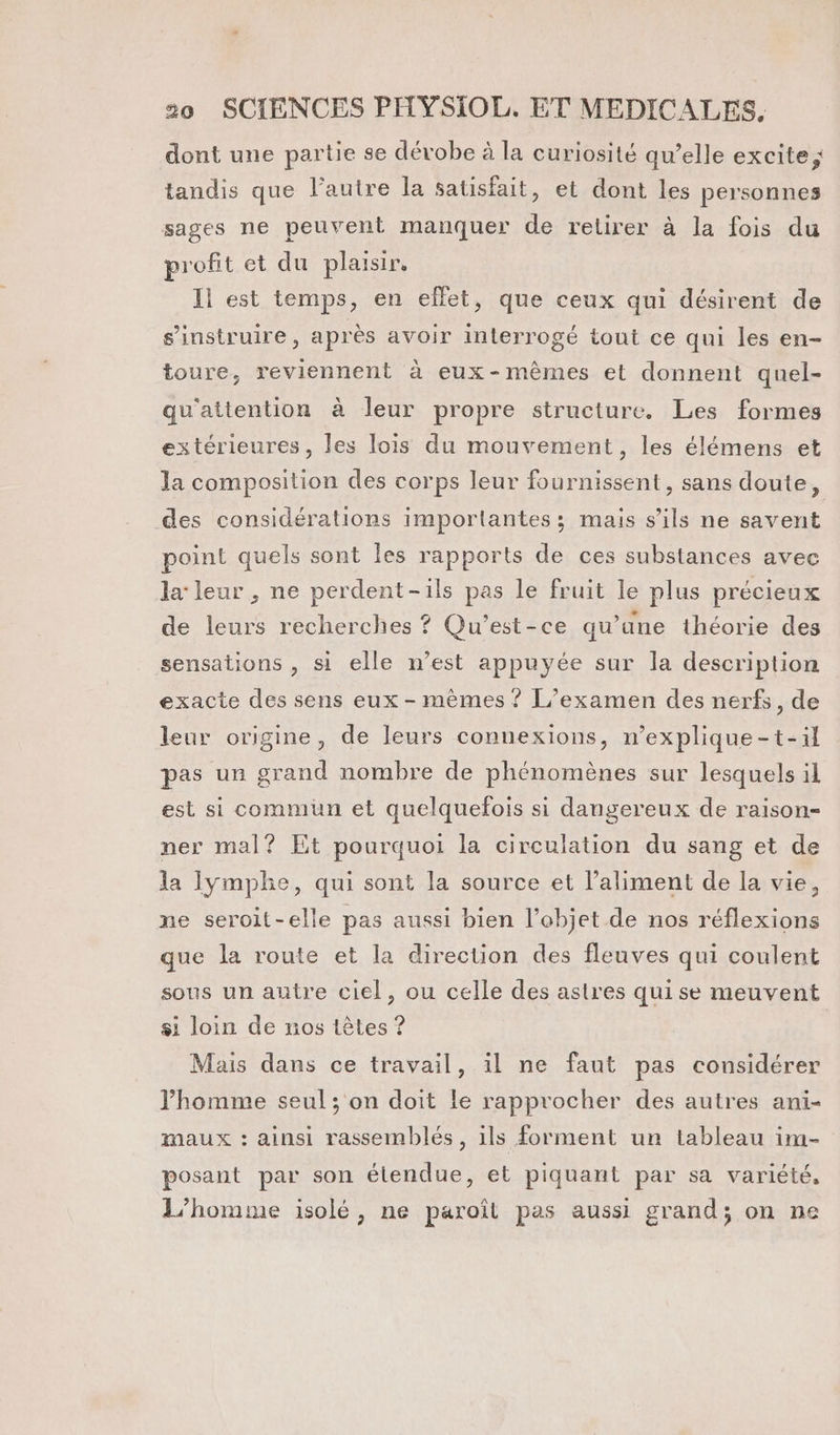 dont une partie se dévobe à la curiosité qu’elle excite ; tandis que l’autre la satisfait, et dont les personnes sages ne peuvent manquer de retirer à la fois du profit et du plaisir. Il est temps, en effet, que ceux qui désirent de s’instruire, après avoir interrogé tout ce qui les en- toure, reviennent à eux-mêmes et donnent quel- qu'attention à leur propre structure. Les formes extérieures, les lois du mouvement, les élémens et la composition des corps leur fournissent, sans doute, des considérations importantes; mais s'ils ne savent point quels sont les rapports de ces substances avec la leur , ne perdent-ils pas le fruit le plus précieux de leurs recherches ? Qu'est-ce qu’une théorie des sensations , si elle n’est appuyée sur la description exacte des sens eux - mêmes ? L’examen des nerfs, de leur origine, de leurs connexions, n’explique-t-il pas un grand nombre de phénomènes sur lesquels il est si commun et quelquefois si dangereux de raison- ner mal? Et pourquoi la circulation du sang et de la Iymphe, qui sont la source et l'aliment de la vie, ne seroit-elle pas aussi bien l’objet de nos réflexions que la route et la direction des fleuves qui coulent sous un autre ciel, ou celle des astres quise meuvent si loin de nos têtes ? Mais dans ce travail, il ne faut pas considérer l’homme seul; on doit le rapprocher des autres ani- maux : ainsi rassemblés, ils forment un tableau im- posant par son étendue, et piquant par sa variété, L'homme isolé, ne paroîl pas aussi grand; on ne