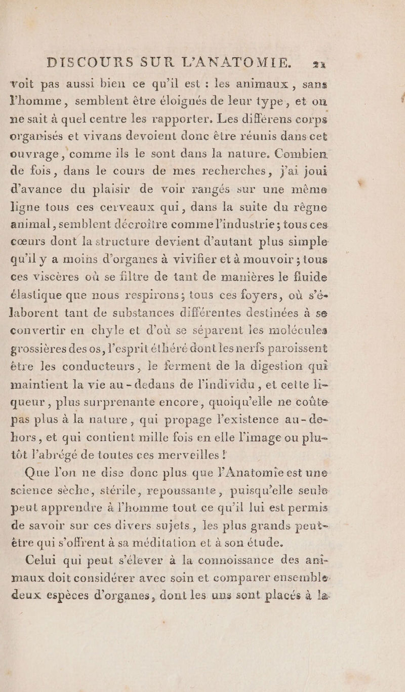 voit pas aussi bien ce qu’il est : les animaux , sans Vhomme, semblent être éloignés de leur type, et on ne sait à quel centre les rapporter. Les différens corps orgamisés et vivans devoient donc être réunis dans cet ouvrage, comme ils le sont dans la nature. Combien de fois, dans le cours de mes recherches, jai joui d'avance du plaisir de voir rangés sur une mêmes ligne tous ces cerveaux qui, dans la suite du rêgne animal , semblent décroître comme l’industrie; tous ces qu'il y a moins d'organes à vivifier et à mouvoir ; tous ces viscères où se filtre de tant de manières le fluide élastique que nous respirons; tous ces foyers, où sé laborent tant de substances différentes destinées à se convertir en chyle et d’où se séparent les molécules grossières des os, l'esprit éthéré dont les nerfs paroissent être les conducteurs, le ferment de la digestion qui maintient la vie au - dedans de l'individu , et cette li- pas plus à la nature, qui propage l'existence au-de- hors, et qui contient mille fois en elle l'image ou plu- tôt l’abrégé de toutes ces merveilles ? Que l’on ne dise donc plus que PAnatomieest une peut apprendre à l’homme tout ce qu’il lui est permis de savoir sur ces divers sujets, les plus grands peut- être qui s’ofrent à sa méditation et à son étude. Celui qui peut s'élever à la connoissance des ani- En