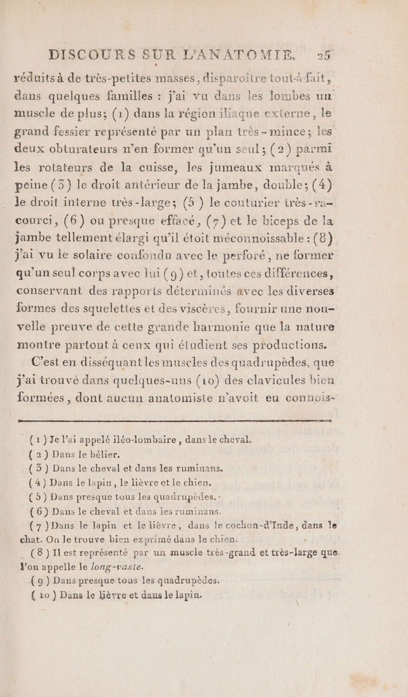 réduits à de très-petites masses, disparoïtre tont-à-fait, dans quelques familles : j'ai vu dans les lombes un muscle de plus; (1) dans la région iliaque externe, le grand fessier représenté par un plan très - mince; les deux obturateurs n’en former qu’un seul; (2) parmi les rotateurs de la cuisse, les jumeaux marqués à peine (3) le droit antérieur de la jambe, double; (4) le droit interne très -larges; (5 ) le couturier très -ra- courci, (6) ou presque effacé, (7) et le biceps de la jambe tellement élargi qu’il étoit méconnoissable : (8) j'ai vu le solaire confondu avec le perforé, ne former qu’un seul corps avec lui (9})et, toutes ces différences, conservant des rapports déterminés avec les diverses formes des squelettes et des viscères, fournir une nou- velle preuve de cette grande harmonie que la nature montre partout à cenx qui étudient ses productions. C’est en disséquant les muscles des quadrupèdes, que j'ai trouvé dans quelques-uns (10) des clavicules bien formées , dont aucun anatomiste n’avoit eu connois- (1) Je l’ai appelé iléo-lombaire, dans le cheval. (2) Dans le bélier, ( 3) Dans le cheval et dans les ruminans. (4) Dans le lapin, le lièvreet le chien. (5) Dans presque tous les quadrupèdes.- (6) Dans le cheval et dans les ruminans. (7 )Dans le lapin et le lièvre, dans le cochon-d’Inde, dans le chat. On le trouve bien exprimé dans le chien. (8 )Ilest représenté par un muscle très-grand et très-large que. V’on appelle le long-vaste. ( 9 ) Dans presque tous les quadrupèdes. { 10 ) Dans le Lièvre et dans le lapin.