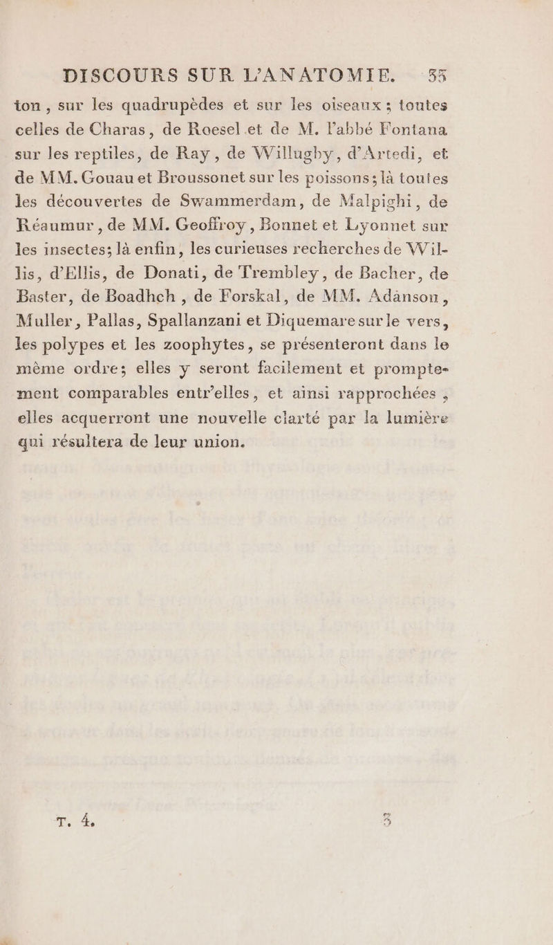 ton , sur les quadrupèdes et sur les oiseaux ; toutes celles de Charas, de Roesel et de M. l'abbé Fontana sur les reptiles, de Ray, de Willugby, d’Artedi, et de MM. Gouau et Broussonet sur les poissons; là toutes les découvertes de Swammerdam, de Malpichi, de Réaumur , de MM. Geoffroy , Bonnet et Lyonnet sur les insectes; là enfin, les curieuses recherches de Wil- lis, d’'Ellis, de Donati, de Trembley, de Bacher, de Baster, de Boadhch , de Forskal, de MM. Adanson, Muller, Pallas, Spallanzani et Diquemaresur le vers, les polypes et les zoophytes, se présenteront dans le même ordre; elles y seront facilement et prompte- ment comparables entr’elles, et ainsi rapprochées , elles acquerront une nouvelle ciarté par la lumière qui résultera de leur union.