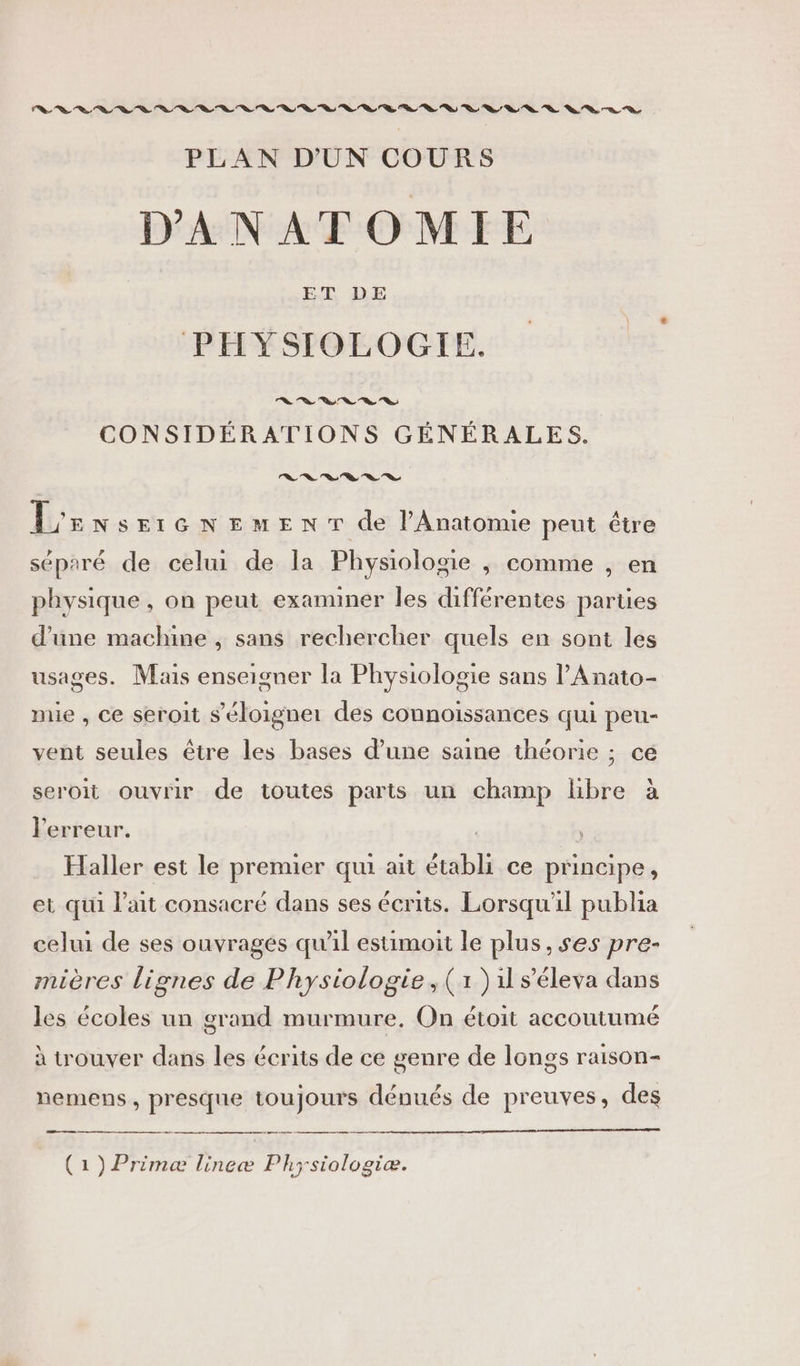 PLAN D'UN COURS DANATOMIE ET DE PHYŸSIOLOGIE. | CONSIDÉRATIONS GÉNÉRALES. le le Vs Sa Se Sa L'r NSEIGNEMENT de lAnatomie peut être séparé de celui de la Physiologie , comme , en physique , on peut examiner les différentes parties d’une machine , sans rechercher quels en sont les usages. Mais enseigner la Physiologie sans l’Anato- mie , ce seroit s'éloigner des connoissances qui peu- vent seules être les bases d’une saine théorie ; ce seroit ouvrir de toutes parts un champ libre à l'erreur. | Haller est le premier qui ait établi ce principe, et qui l'ait consacré dans ses écrits. Lorsqu'il publia celui de ses ouvragés qu'il estimoit le plus, ses pre- mières lignes de Physiologie, (1) 1 s’éleva dans les écoles un grand murmure. On étoit accoutumé à trouver dans les écrits de ce genre de longs raison- nemens, presque toujours dénués de preuves, des (1) Primeæ lineæ Ph; siologiæ.