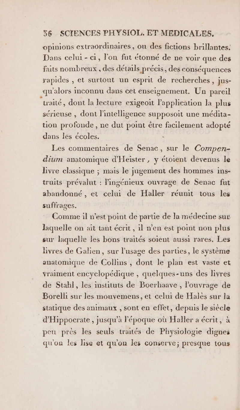 opinions extraordinaires, ou des fictions brillantes. Dans celui - 1, l’on fut étonné de ne voir que des faits nombreux , des détails précis, des conséquences rapides , et surtout un esprit de recherches, jus- qu'alors inconnu dans cet enseignement. Un pareil traité, dont la lecture exigeoit l'application la plus séricuse , dont l'intelligence supposoit une médita- tion profonde , ne dut point être facilement adopté dans lès écoles. Les commentaires de Senac, sur le Compen- dium anatomique d’Heister , y étoient devenus le livre classique ; mais le jugement des hommes ins- truits prévalut : l’ingénieux ouvrage de Senac fut abandonné , et celui de Haller réunit tous les suffrages. Comme il n’est point de parue de la médecine sur laquelle on ait tant écrit , il n’en est point non plus sur laquelie les bons traités soient aussi rares. Les livres de Galien, sur l'usage des parues, le système anatomique de Collins , dont le plan est vaste et vraiment encyclopédique , quelques-uns des livres de Stah]l, les insututs de Boerhaave , l'ouvrage de Borelli sur les mouvemens, et celui de Halès sur la statique des animaux , sont en effet, depuis le siècle d'Hippocrate , jusqu’à l’époque où Haller a écrit, à peu près les seuls traités de Physiologie dignes qu'on les lise et qu'on les conserve; presque tous