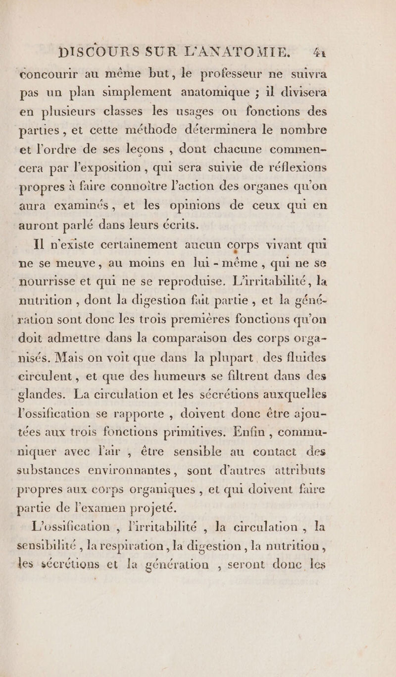 concourir au même but, le professeur ne suivra pas un plan simplement anatomique ; 1l divisera en plusieurs classes les usages où fonctions des parties , et cette méthode déterminera le nombre et l’ordre de ses lecons , dont chacune commen- cera par l'exposition , qui sera suivie de réflexions propres à fure connoître l’action des organes qu’on aura examinés, et les opinions de ceux qui en auront parlé dans leurs écrits. Il n'existe certainement aucun corps vivant qui ne se meuve, au moins en lui - même, qui ne se nourrisse et qui ne se reproduise. L’irritabilité, la nutrition , dont la digestion fuit partie , et la géné- ration sont donc les trois premières fonctions qu’on doit admettre dans la comparaison des corps orga- misés. Mais on voit que dans la plupart, des fluides circulent , et que des humeurs se filtrent dans des glandes. La circulation et les sécréuons auxquelles Vossification se rapporte , doivent donc être ajou- tées aux trois fonctions primiuves. Enfin , commu- niquer avec Pair , être sensible au contact des substances environnantes, sont d’autres attributs propres aux COrps organiques , et qui doivent faire parte de l'examen projeté. L’ossificauon , lirritabilité , la circulation , la sensibilité , la respiration , la digestion , la nutrition, les sécréuons et la génération , seront donc les