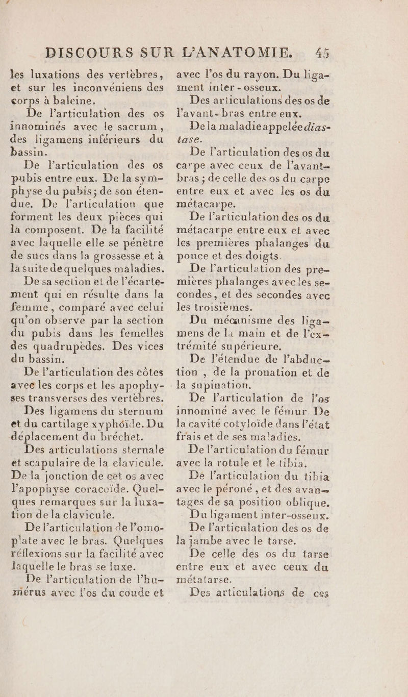 les luxations des vertébres, et sur les inconvéniens des corps à baleine. De larticulation des os innominés avec le sacrum, des ligamens inférieurs du bassin. De l'articulation des os pubis entre eux. De la sym- physe du pubis; de son éten- due, De l'articulation que forment les deux pièces qui la composent. De la facilité avec laquelle elle se pénètre de sucs dans ja grossesse et à la suite de quelques maladies. De sa section et de l’écarte- ment qui en résulte dans la femme , comparé avec celui qu'on observe par la section du pubis dans les femelles des quadruptdes. Des vices du bassin. De l'articulation des côtes avec les corps et les apophy- ses transverses des vertèbres. Des ligamens du sternum et du cartilage xyphôide, Du déplacement du bréchet. Des articulations sternale et scapulaire de la elavicule, De la jonction de cet os avec lapophyse coracvide. Quel- ques remarques sur la luxa- tion de la clavicute. De l'articulation de l’omo- p'ate avec le bras. Quelques réflexions sur la facilité avec laquelle le bras se luxe. De larticulation de l’hu- mérus avec l'os du coude et avec l’os du rayon. Du liga- ment inter - osseux. Des articulations des os de l'avant - bras entre eux. De la maladieappeléedias- tase. De l’articulation des os du carpe avec ceux de l’avant- bras ; de celle des os du carpe entre eux et avec les os du métacarpe. De l'articulation des os du métacarpe entre eux et avec les premières phalanges du pouce et des doigts. De l'articulation des pre- mieres plialanges avecles se condes , et des secondes avec les troisiémes. Du mécanisme des lisa mens de là main et de l’ex= trémité supérieure, De l’étendue de l’abduc— tion , de la pronation et de la supination. De l'articulation de l'os innomine avec le fémur. De la cavité cotyloïde dans l’état frais et de ses ma'adies. De Particu!ation du fémur avec la rotule et le tibia. De l'articulation du tibia avec le péroné , et des avan tages de sa position oblique, Du higament inter-osseux. De l'articulation des os de la jambe avec le tarse. De celle des os du tarse entre eux et avec ceux du métatarse. Des articulations de ces