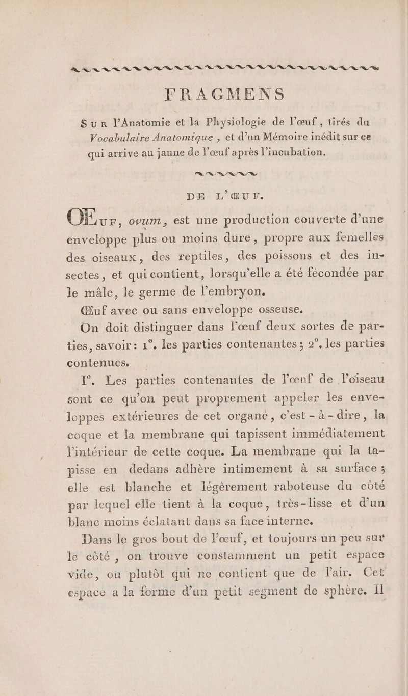 FRAGMENS Sur l’Anatomie et la Physiologie de l’œuf , tirés du Vocabulaire Anatomique , et d’un Mémoire inédit sur ce qui arrive au jaune de l’œuf après l’incubation. Le) 49 ne Sa a T DE L'ŒUF. OS. opum, est une production couverte d’une enveloppe plus ou moins dure, propre aux femelles des oiseaux, des reptiles, des poissons et des in- sectes, et qui contient, lorsqu'elle a été fécondée par le mâle, le germe de l'embryon. Œuf avec ou sans enveloppe osseuse, On doit distinguer dans l'œuf deux sortes de par- ties, savoir: 1°. les parties contenantes ; 2°, les parties contenues: 1°. Les parties contenanies de l'œuf de loïseau sont ce qu'on peut proprement appeler les enve- loppes extérieures de cet organe, c’est-à-dire, la. coque et la membrane qui tapissent immédiatement l'intérieur de celte coque. La membrane qui la ta- pisse en dedans adhère intimement à sa surface 3 elle est blanche et légèrement raboteuse du côté par lequel elle tient à la coque, très-lisse et d’un blanc moins éclatant dans sa face interne. Dans le gros bout de l'œuf, et toujours un peu sur le côté , on trouve constamment un petit espace vide, où plutôt qui ne contient que de Pair. Cet espace a la forme d’un petit segment de sphère. Il