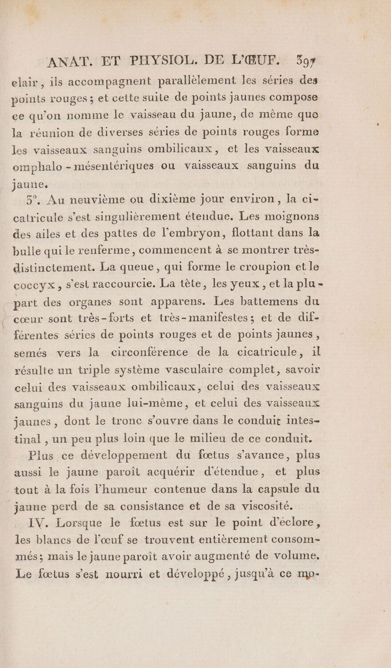 elair, ils accompagnent parallèlement les séries des points rouges ; et cette suile de points jaunes compose ee qu’on nomme le vaisseau du jaune, de même que la réunion de diverses séries de points rouges forme les vaisseaux sanguins ombilicaux, et les vaisseaux omphalo - mésentériques ou vaisseaux sanguins du jaune. 5°, Au neuvième ou dixième jour environ, la ci- calricule s’est singulièrement étendue. Les moignons des ailes et des pattes de l'embryon, flottant dans la bulle qui le renferme, commencent à se montrer très- distinctement. La queue, qui forme le croupion et le coccyx, s’est raccourcie. La tête, les yeux , et la plu - part des organes sont apparens. Les battemens du cœur sont très-forts et très-manifestes; et de dif- férentes séries de points rouges et de points jaunes, semés vers la circonférence de la cicatricule, 1l résulte un triple système vasculaire complet, savoir celui des vaisseaux ombilicaux, celui des vaisseaux sanguins du jaune lui-mème, et celui des vaisseaux jaunes , dont le tronc s’ouvre dans le conduit intes- tinal , un peu plus loin que le milieu de ce conduit. Plus ce développement du fœtus s’avance, plus aussi le jaune paroît acquérir d'étendue, et plus tout à la fois l'humeur contenue dans la capsule du jaune perd de sa consistance et de sa viscosité. IV. Lorsque le fœtus est sur le point d’éclore, les blancs de l'œuf se trouvent entièrement consom- més ; mais le jaune paroît avoir augmenté de volume, Le fœtus s’est nourri et développé, jusqu’à ce mo-