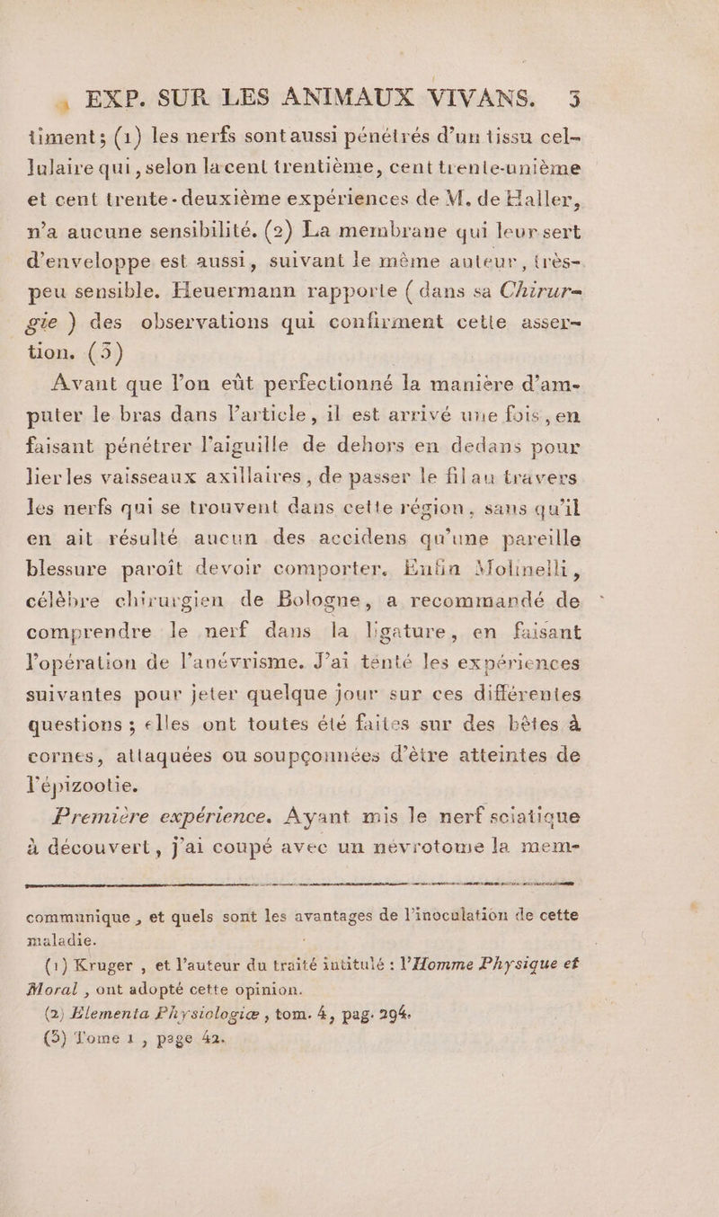 timent; (1) les nerfs sontaussi pénétrés d’un tissu cel- lulaire qui , selon lacent trentième, cent trente-unième et cent trente- deuxième expériences de M. de Haller, n’a aucune sensibilité. (2) La membrane qui leur sert d’enveloppe est aussi, suivant le même auteur, {rès- peu sensible. Heuermann rapporte ( dans sa Chirur= gie ) des observations qui confirment cetle asser- tion. (5) Avant que l’on eût perfectionné la manière d’am- puter le bras dans Particle, il est arrivé une fois ,en faisant pénétrer l’aiguille de dehors en dedans pour lierles vaisseaux axillaires, de passer le filau travers les nerfs qui se trouvent dans cette région, sans qu’il en ait résulté aucun des accidens qu’une pareille blessure paroît devoir comporter. Enfia Molinelli, célèbre chirurgien de Bologne, a recommandé de comprendre le nerf dans la ligature, en faisant l'opération de l’anévrisme. J'ai tenté les expériences suivantes pour jeter quelque jour sur ces différentes questions ; elles ont toutes été faites sur des bêtes à cornes, allaquées ou soupçonnées d’ètre atteintes de l'épizootie. | Première expérience. Ayant mis le nerf sciatique à découvert, j'ai coupé avec un névrotome la mem- 7 communique , et quels sont les avantages de l’inoculation de cette maladie. (1) Kruger , et l’auteur du traité intitulé : l'Homme Physique ef Moral , ont adopté cette opinion. (2) Elementa Physiologiæ , tom. 4, pag. 294. (5) Tome 1 , page 42.