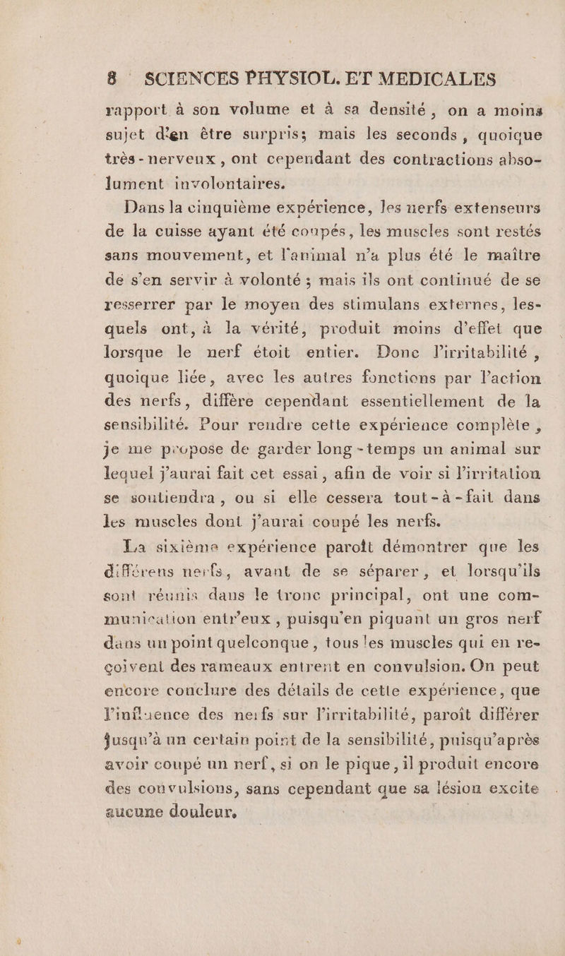 (() rapport à son volume et à sa densité, on a moins sujet d'en être surpriss mais les seconds, quoique très-nervenx, ont cependant des contractions ahso- Dans la cinquième expérience, les nerfs extenseurs de la cuisse ayant été coupés, les muscles sont restés sans mouvement, et l'animal n’a plus été le maître de s’en servir à volonté ; mais ils ont continué de se resserrer par le moyen des stimulans externes, les- quels ont, à la vérité, produit moins d’effet que lorsque le nerf étoit entier. Done Pirritabilité, quoique liée, avec les autres fonctions par laction des nerfs, diffère cependant essentiellement de la sensibilité. Pour rendre cette expérience complète, je me propose de garder long -temps un animal sur lequel j'aurai fait cet essai, afin de voir si l’irritation se souliendra , ou si elle cessera tout-à-fait dans les muscles dont j'aurai coupé les nerfs. La sixième expérience paroft démontrer que les différvens nerfs, avant de se séparer, et lorsqu'ils sont réunis dans le tronc principal, ont une com- municalion entr’eux , puisqu’en piquant un gros nerf dans uu point quelconque, tous les muscles qui en re- çgoiventi des rameaux entrent en convulsion. On peut encore conclure des détails de cette expérience, que l'influence des neifs sur l'irritabilité, paroît différer jusqu’à un certain point de la sensibilité, puisqu’après avoir coupé un nerf, si on le pique, il produit encore des convulsions, sans cependant que sa lésion excite aucune douleur, |