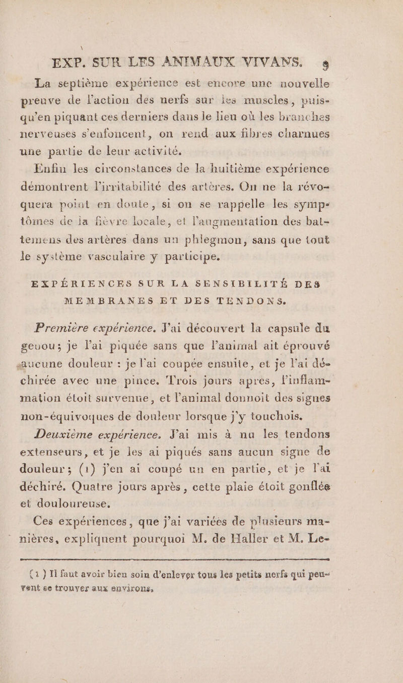 La septième expérience est encore une nouvelle preuve de l’action des nerfs sur Îes muscles, puis- qu’en piquant ces derniers dans le lieu où les branches nerveuses s’enfoncent, on rend aux fibres charnues une partie de leur activité. Enfin les circonstances de la huitième expérience démontrent lirritabilité des artères. On ne la révo- quera point en doute, si on se rappelle les symp- tômes de ja fièvre locale, et langmentation des bat- temens des artères dans un phlegmon, sans que tout le système vasculaire ÿ participe. EXPÉRIENCES SUR LA SENSIBILITÉ DES MEMBRANES ET DES TENDONS. Premiére expérience. J'ai découvert la capsule du geuou; je lai piquée sans que l'animal ait éprouvé æucune douleur : je l'ai coupée ensuite, et je l’ai dé- chirée avec une pince. Trois jours apres, linflam- mation étoit survente, et l'animal donnoit des sigues non-équivoques de douleur lorsque j’y touchois. R Deuxième expérience. Jai mis à nu les tendons extenseurs, et je les ai piqués sans aucun signe de douleur ; (1) j'en ai coupé un en partie, et je l'ai déchiré. Quatre jours après , cette plaie étoit gonflée et douloureuse, Ces expériences, que j’ai variées de plusieurs ma- nières, expliquent pourquoi M. de Haller et M. Le- (1 } I faut avoir bien soin d'enlever tous les petits nerfs qui peu vent se trouver aux environs,