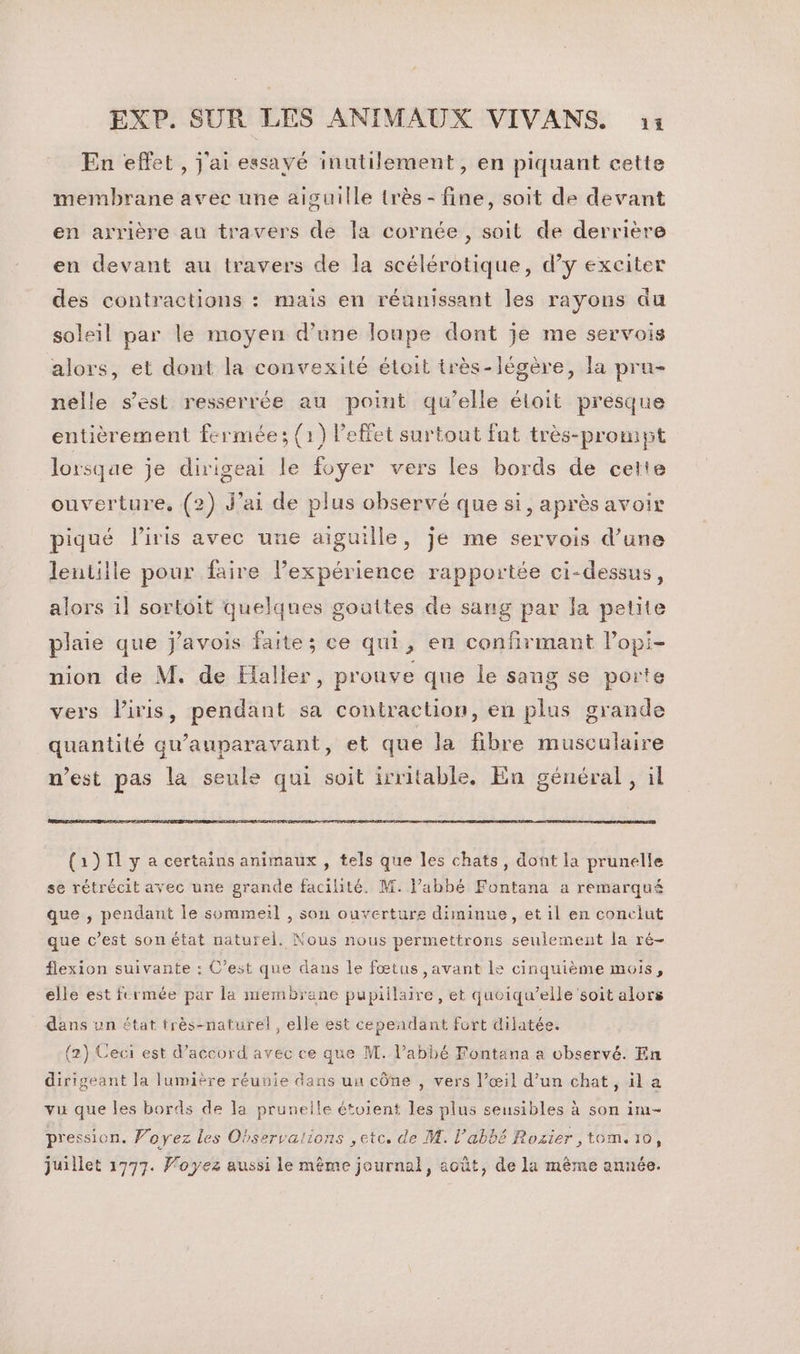 En effet , j'ai essavé inutilement, en piquant cette membrane avec une aiguille très - fine, soit de devant en arrière au travers de la cornée, soit de derrière en devant au travers de la scélérotique, d’y exciter des contractions : mais en réanissant les rayons du soleil par le moyen d’une loupe dont je me servois alors, et dont la convexité étoit très-légère, la pru- nelle s’est resserrée au point qu’elle éloit presque entièrement fermée; (1) l'effet surtout fat très-prompt lorsque je dirigeai le foyer vers les bords de cette ouverture, (2) J'ai de plus observé que si, après avoir piqué l'iris avec une aiguille, je me servois d’une lentille pour faire lexpérience rapportée ci-dessus, alors il sortoit quelques gouttes de sang par la petite plaie que j'avois faite; ce qui, en confirmant lPopi- nion de M. de Halles, prouve que le sang se porte vers Piris, pendant sa contraction, en plus grande quantité qu'auparavant, et que la fibre musculaire n’est pas la seule qui soit irritable, En général , il (1)1I1 y a certains animaux, tels que les chats, dont la prunelle se rétrécit avec une grande facilité. M. l'abbé Fontana a remarqué que , pendant le sommeil , son ouvertures diminue, et il en conclut que c’est son état naturel. Nous nous permettrons seulement la ré- flexion suivante : C’est que daus le fœtus ,avant le cinquième mois, elle est fermée par la membrane pupiilaire, et quoiqu’elle soit alors dans un état très-naturel, elle est cependant furt dilatée. (2) Ceci est d'accord avec ce que M. l’abbé Fontana a observé. En dirigeant Ja lumière réunie dans un cône , vers l’œil d’un chat, il a vu que les bords de la pruneile étoient les plus seusibles à son 1m- pression. Voyez les Observaiions ,etc. de M. l'abbé Rozier ,tom. 10, juillet 1777. Voyez aussi le même journal, août, de la même année.