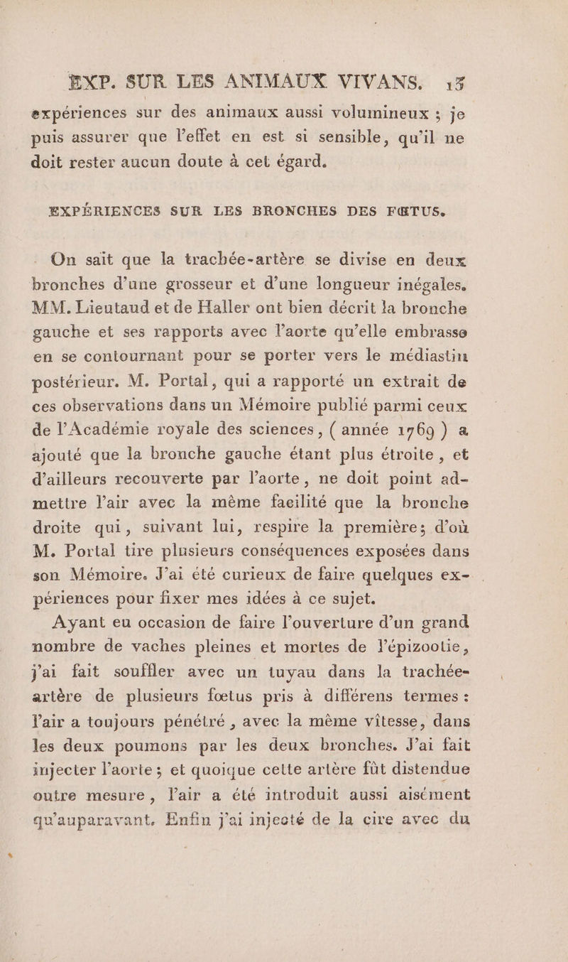 expériences sur des animaux aussi volumineux ; je puis assurer que l'effet en est si sensible, qu’il ne doit rester aucun doute à cel égard. EXPÉRIENCES SUR LES BRONCHES DES FŒ&amp;TUS. On sait que la trachée-artère se divise en deux bronches d’une grosseur et d’une longueur inégales. MM. Lieutaud et de Haller ont bien décrit la bronche gauche et ses rapports avec l’aorte qu’elle embrasse en se contournant pour se porter vers le médiastin postérieur. M. Portal, qui a rapporté un extrait de ces observations dans un Mémoire publié parmi ceux de l’Académie royale des sciences, ( année 1769 ) a ajouté que la bronche gauche étant plus étroite , et d’ailleurs recouverte par l’aorte, ne doit point ad- mettre l'air avec la mème faeilité que la bronche droite qui, suivant lui, respire la première; d’où M. Portal tire plusieurs conséquences exposées dans son Mémoire. J'ai été curieux de faire quelques ex- périences pour fixer mes idées à ce sujet. Ayant eu occasion de faire l’ouverture d’un grand nombre de vaches pleines et mortes de lépizootie, j'ai fait souffler avec un tuyau dans la trachée- artère de plusieurs fœtus pris à différens termes : l'air a toujours pénétré , avec la mème vitesse, dans les deux poumons par les deux bronches, J’ai fait injecter l’aorte ; et quoique cette artère fût distendue outre mesure, lair a été introduit aussi aisément qu'auparavant, Enfin j'ai injecté de la cire avec du