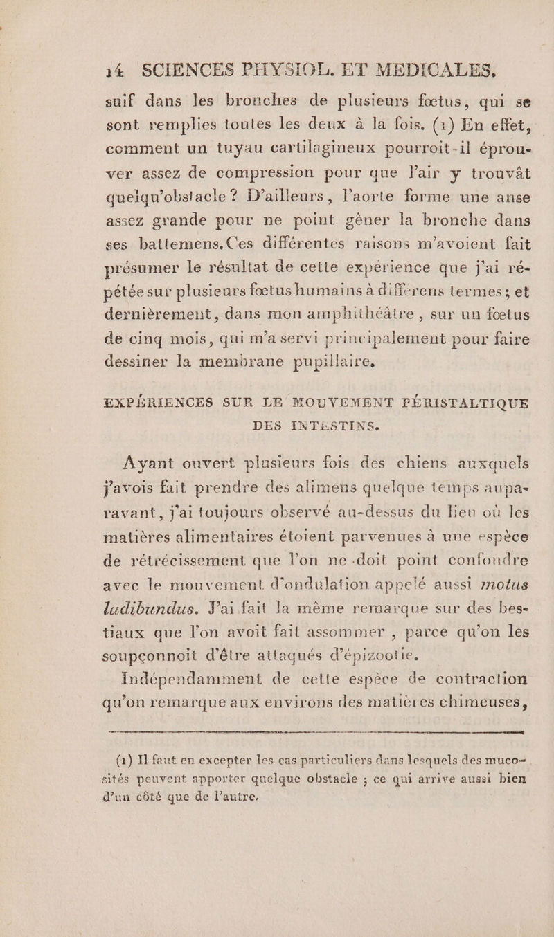 suif dans les bronches de plusieurs fœtus, qui se sont remplies toutes les deux à Ja fois. (1) En effet, comment un tuyau cartilagineux pourroit-il éprou- ver assez de compression pour que lair y trouvât quelqu’obstacle ? D’ailleurs, l’aorte forme une anse assez grande pour ne point gêner la bronche dans ses battemens.Ces différentes raisons m'avoient fait présumer le résultat de celte expérience que j'ai ré- pétée sur plusieurs fœtus humains à différens termes; et dernièrement, dans mon amphithéâire , sur un fœtus de cinq mois, qui m'a servi principalement pour faire dessiner la membrane pupillaire, EXPÉRIENCES SUR LE MOUVEMENT PÉRISTALTIQUE DES INTESTINS. Ayant ouvert plusieurs fois des chiens auxquels j'avois fait prendre des alimens quelque temps aupas ravant, j'ai toujours observé au-dessus du lieu où les matières alimentaires étoient parvenues à une espèce de rétrécissement que l’on ne doit point confondre avec le mouvement d'ondulation appelé aussi motus ludibundus. Jai fait la mème remarque sur des bes- taux que l’on avoit fait assommer , parce qu’on les soupconnoit d’être attaqués d’épizootie. Indépendamment de cette espèce de contraction qu’on remarque aux environs des matières chimeuses, 0 TR 0 re eq GE (1) I] faut en excepter les cas particuliers dans lesquels des muco- sités peuvent apporter quelque obstacle ; ce qui arrive aussi bien d’uu côté que de l’autre.