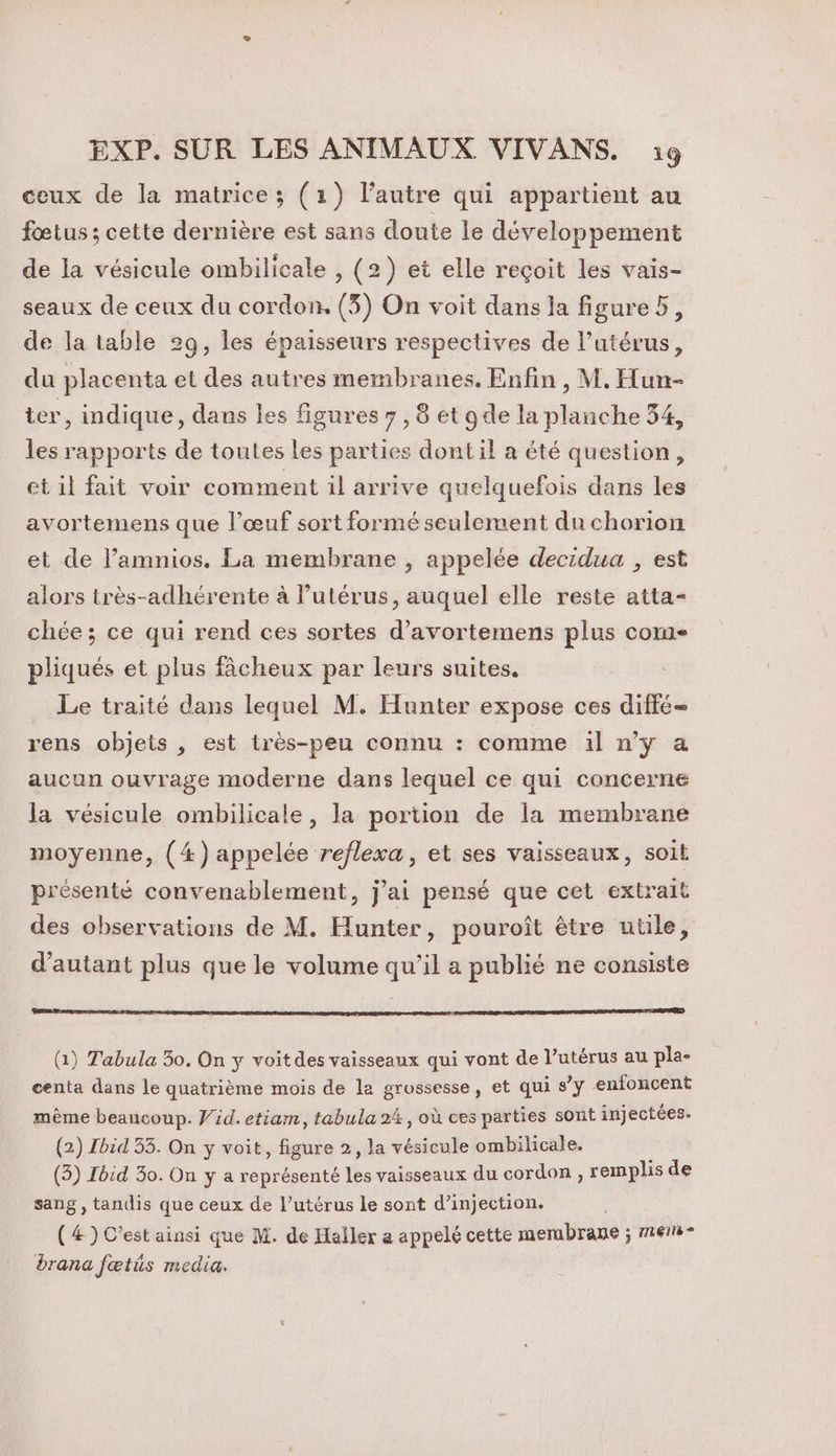 ceux de la matrice; (1) l’autre qui appartient au fœtus ; cette dernière est sans doute le développement de la vésicule ombilicale , (2) et elle reçoit les vais- seaux de ceux du cordon. (3) On voit dans la figure, de la table 29, les épaisseurs respectives de l’utérus, du placenta et des autres membranes. Enfin, M. Hun- ter, indique, dans les figures 7, 8 et gde la planche 54, les rapports de toutes les parties dont il a été question, et il fait voir comment il arrive quelquefois dans les avortemens que l’œuf sort formé seulement du chorion et de l’amnios. La membrane , appelée decidua , est alors très-adhérente à l'utérus, auquel elle reste atta- chée; ce qui rend ces sortes d’avortemens plus com pliqués et plus fâcheux par leurs suites. Le traité dans lequel M. Hunter expose ces diffé rens objets , est très-peu connu : comme il n’y a aucun ouvrage moderne dans lequel ce qui concerne la vésicule ombilicale, la portion de la membrane moyenne, (4) appelée reflexa, et ses vaisseaux, soit présenté convenablement, j'ai pensé que cet extrait des observations de M. Hunter, pouroît être utile, d'autant plus que le volume qu’il a publié ne consiste (1) Tabula 30. On y voit des vaisseaux qui vont de l’utérus au pla- centa dans le quatrième mois de la grossesse, et qui s’y enfoncent même beaucoup. V'id. etiam, tabula 24, où ces parties sont injectées. (2) Ibid 33. On y voit, figure 2, la vésicule ombilicale. (3) Tbid 30. On y a représenté les vaisseaux du cordon, remplis de sang, tandis que ceux de l'utérus le sont d’injection. (4) C’est ainsi que M. de Haller a appelé cette membrane ; mer - drana fœtüs media.